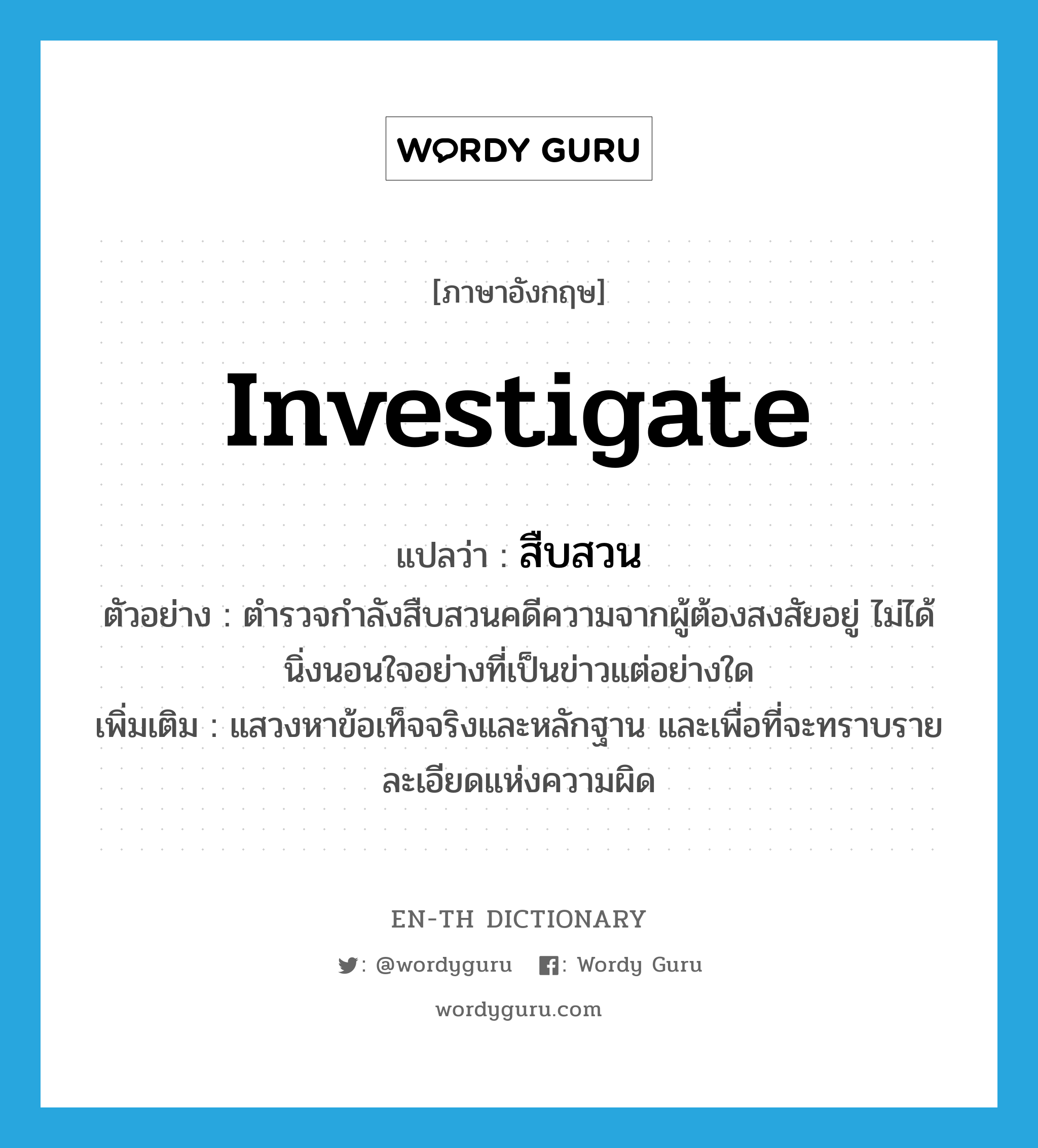 investigate แปลว่า?, คำศัพท์ภาษาอังกฤษ investigate แปลว่า สืบสวน ประเภท V ตัวอย่าง ตำรวจกำลังสืบสวนคดีความจากผู้ต้องสงสัยอยู่ ไม่ได้นิ่งนอนใจอย่างที่เป็นข่าวแต่อย่างใด เพิ่มเติม แสวงหาข้อเท็จจริงและหลักฐาน และเพื่อที่จะทราบรายละเอียดแห่งความผิด หมวด V