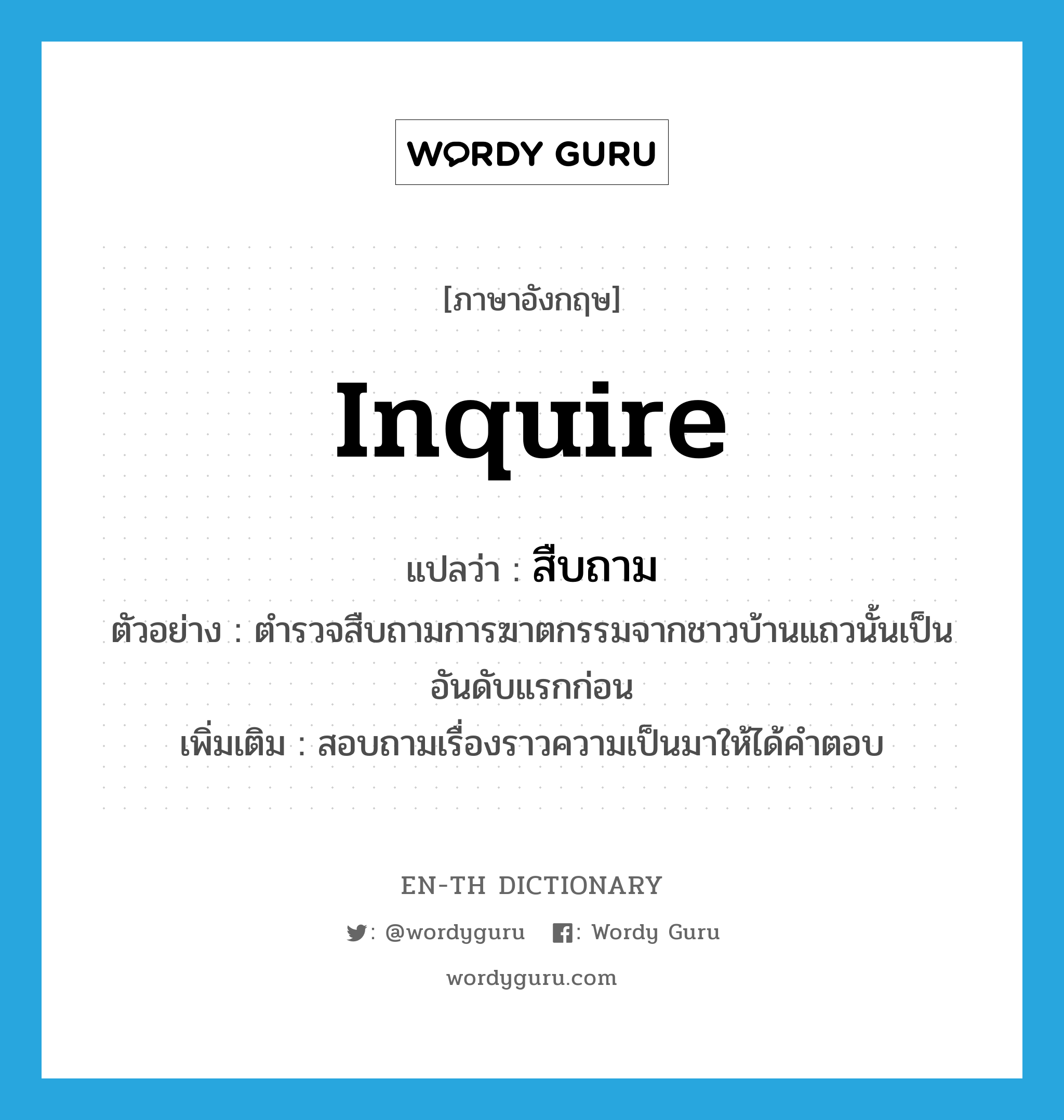 inquire แปลว่า?, คำศัพท์ภาษาอังกฤษ inquire แปลว่า สืบถาม ประเภท V ตัวอย่าง ตำรวจสืบถามการฆาตกรรมจากชาวบ้านแถวนั้นเป็นอันดับแรกก่อน เพิ่มเติม สอบถามเรื่องราวความเป็นมาให้ได้คำตอบ หมวด V