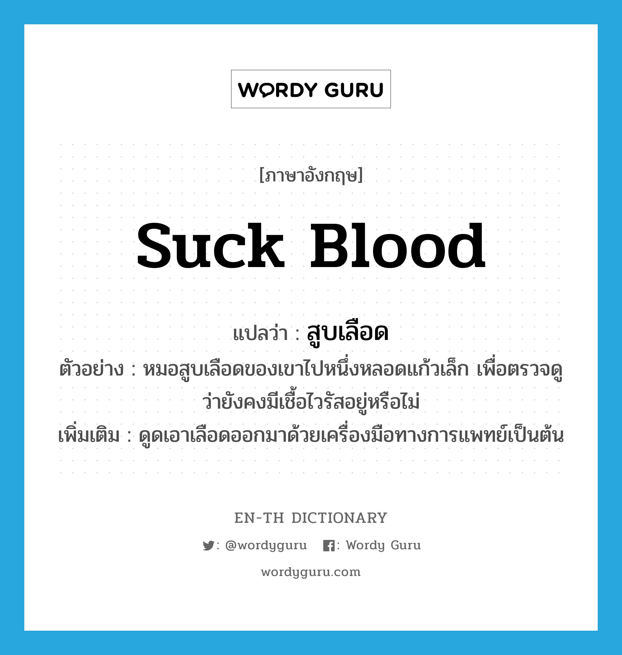 suck blood แปลว่า?, คำศัพท์ภาษาอังกฤษ suck blood แปลว่า สูบเลือด ประเภท V ตัวอย่าง หมอสูบเลือดของเขาไปหนึ่งหลอดแก้วเล็ก เพื่อตรวจดูว่ายังคงมีเชื้อไวรัสอยู่หรือไม่ เพิ่มเติม ดูดเอาเลือดออกมาด้วยเครื่องมือทางการแพทย์เป็นต้น หมวด V