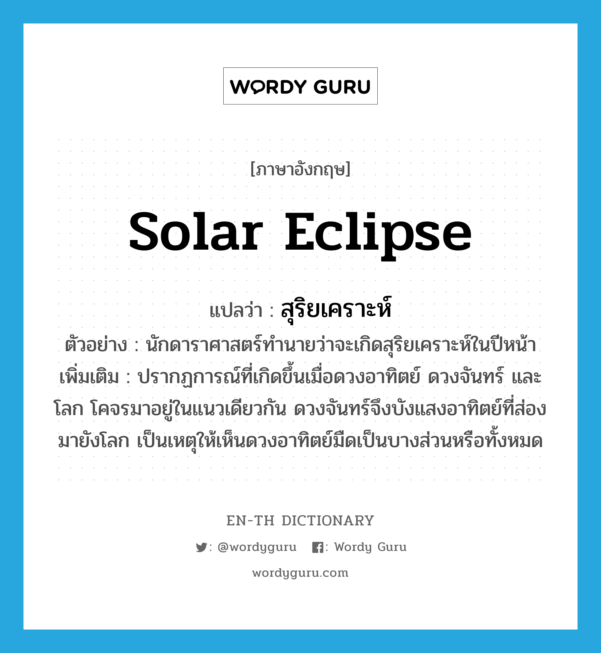 solar eclipse แปลว่า?, คำศัพท์ภาษาอังกฤษ solar eclipse แปลว่า สุริยเคราะห์ ประเภท N ตัวอย่าง นักดาราศาสตร์ทำนายว่าจะเกิดสุริยเคราะห์ในปีหน้า เพิ่มเติม ปรากฏการณ์ที่เกิดขึ้นเมื่อดวงอาทิตย์ ดวงจันทร์ และโลก โคจรมาอยู่ในแนวเดียวกัน ดวงจันทร์จึงบังแสงอาทิตย์ที่ส่องมายังโลก เป็นเหตุให้เห็นดวงอาทิตย์มืดเป็นบางส่วนหรือทั้งหมด หมวด N