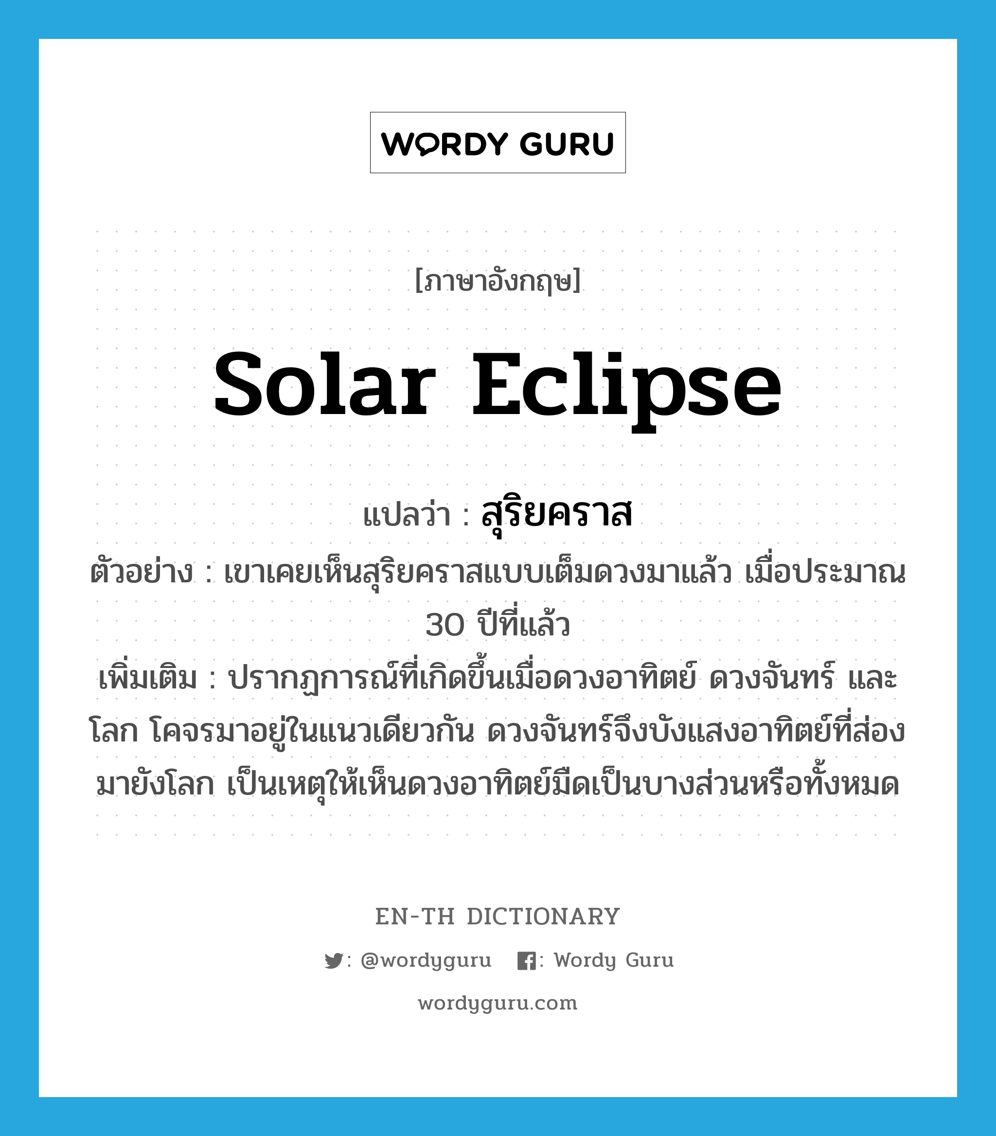 solar eclipse แปลว่า?, คำศัพท์ภาษาอังกฤษ solar eclipse แปลว่า สุริยคราส ประเภท N ตัวอย่าง เขาเคยเห็นสุริยคราสแบบเต็มดวงมาแล้ว เมื่อประมาณ 30 ปีที่แล้ว เพิ่มเติม ปรากฏการณ์ที่เกิดขึ้นเมื่อดวงอาทิตย์ ดวงจันทร์ และโลก โคจรมาอยู่ในแนวเดียวกัน ดวงจันทร์จึงบังแสงอาทิตย์ที่ส่องมายังโลก เป็นเหตุให้เห็นดวงอาทิตย์มืดเป็นบางส่วนหรือทั้งหมด หมวด N