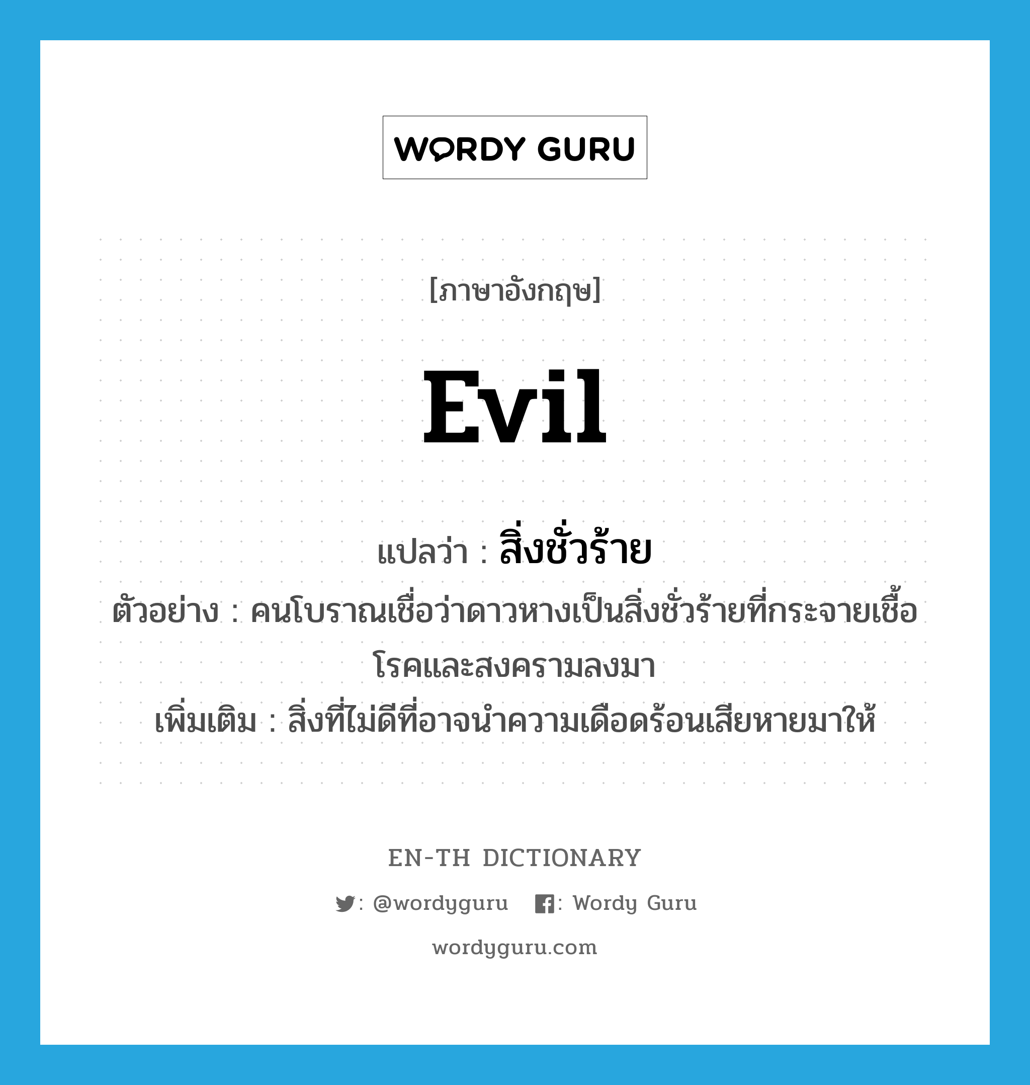 evil แปลว่า?, คำศัพท์ภาษาอังกฤษ evil แปลว่า สิ่งชั่วร้าย ประเภท N ตัวอย่าง คนโบราณเชื่อว่าดาวหางเป็นสิ่งชั่วร้ายที่กระจายเชื้อโรคและสงครามลงมา เพิ่มเติม สิ่งที่ไม่ดีที่อาจนำความเดือดร้อนเสียหายมาให้ หมวด N