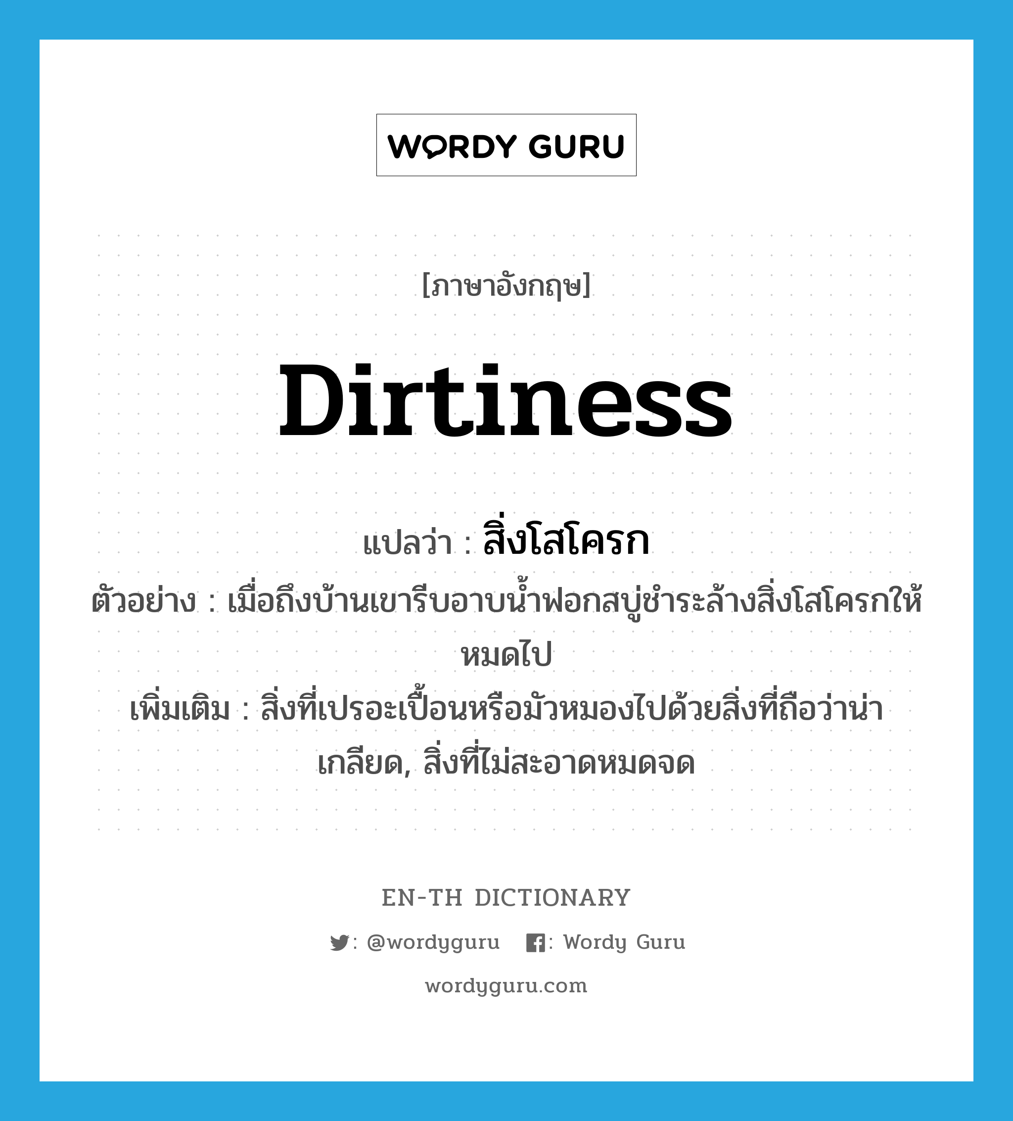 dirtiness แปลว่า?, คำศัพท์ภาษาอังกฤษ dirtiness แปลว่า สิ่งโสโครก ประเภท N ตัวอย่าง เมื่อถึงบ้านเขารีบอาบน้ำฟอกสบู่ชำระล้างสิ่งโสโครกให้หมดไป เพิ่มเติม สิ่งที่เปรอะเปื้อนหรือมัวหมองไปด้วยสิ่งที่ถือว่าน่าเกลียด, สิ่งที่ไม่สะอาดหมดจด หมวด N