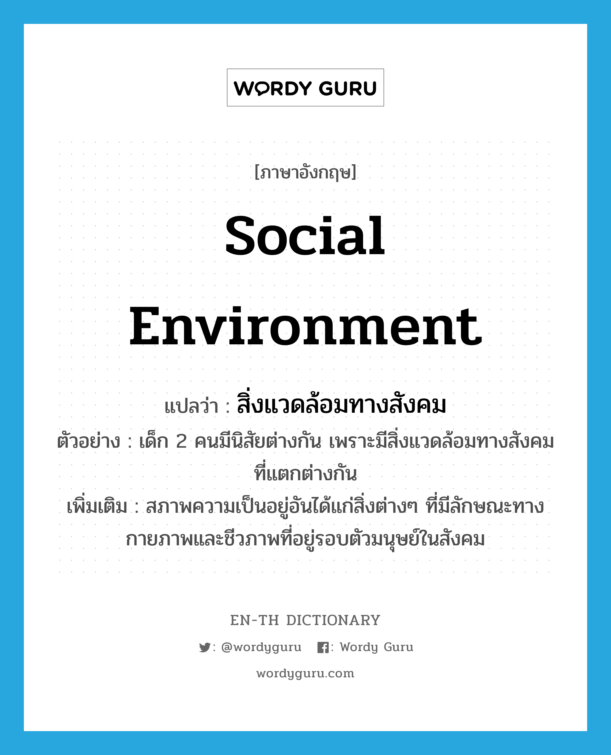 social environment แปลว่า?, คำศัพท์ภาษาอังกฤษ social environment แปลว่า สิ่งแวดล้อมทางสังคม ประเภท N ตัวอย่าง เด็ก 2 คนมีนิสัยต่างกัน เพราะมีสิ่งแวดล้อมทางสังคมที่แตกต่างกัน เพิ่มเติม สภาพความเป็นอยู่อันได้แก่สิ่งต่างๆ ที่มีลักษณะทางกายภาพและชีวภาพที่อยู่รอบตัวมนุษย์ในสังคม หมวด N