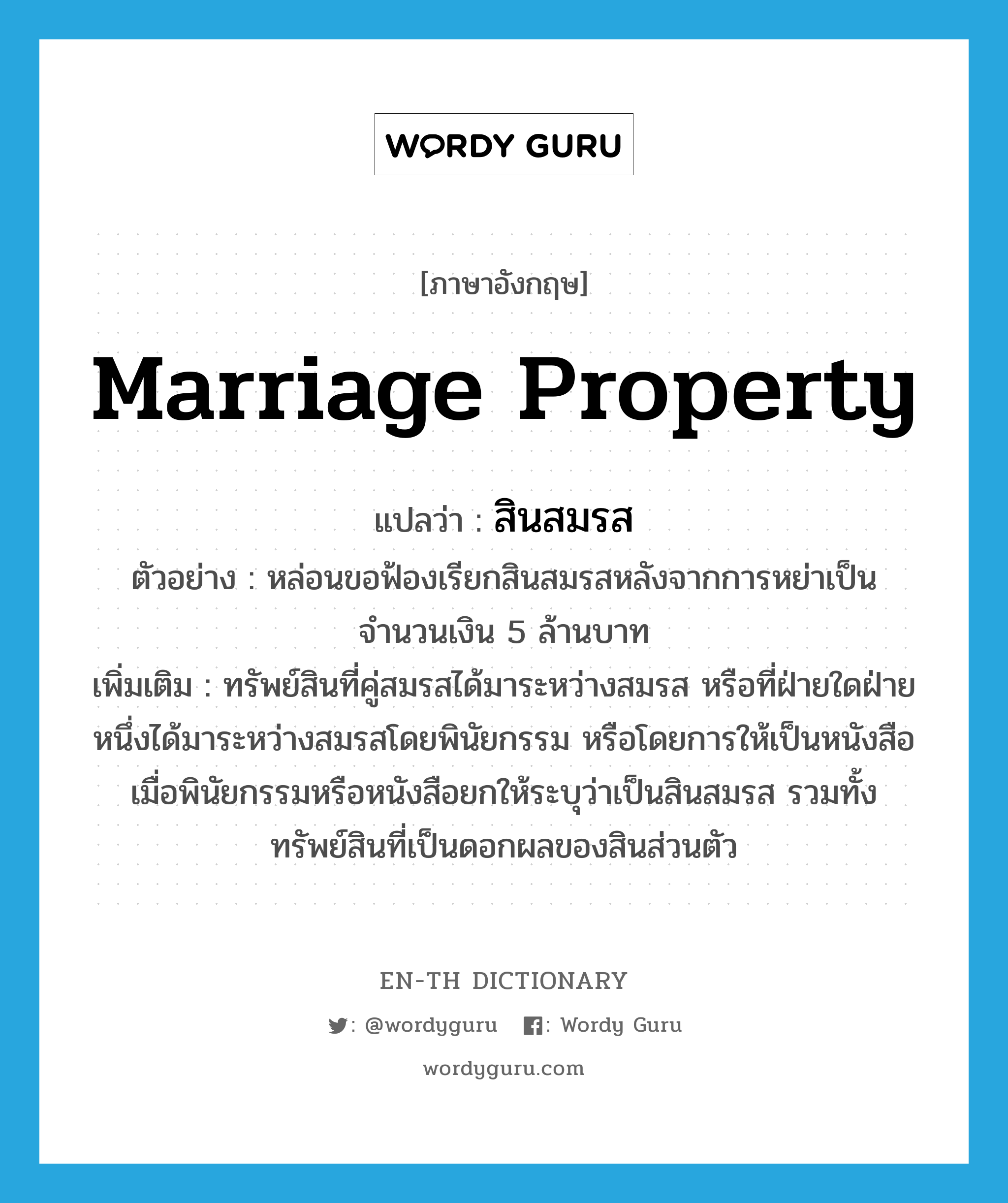 marriage property แปลว่า?, คำศัพท์ภาษาอังกฤษ marriage property แปลว่า สินสมรส ประเภท N ตัวอย่าง หล่อนขอฟ้องเรียกสินสมรสหลังจากการหย่าเป็นจำนวนเงิน 5 ล้านบาท เพิ่มเติม ทรัพย์สินที่คู่สมรสได้มาระหว่างสมรส หรือที่ฝ่ายใดฝ่ายหนึ่งได้มาระหว่างสมรสโดยพินัยกรรม หรือโดยการให้เป็นหนังสือ เมื่อพินัยกรรมหรือหนังสือยกให้ระบุว่าเป็นสินสมรส รวมทั้งทรัพย์สินที่เป็นดอกผลของสินส่วนตัว หมวด N