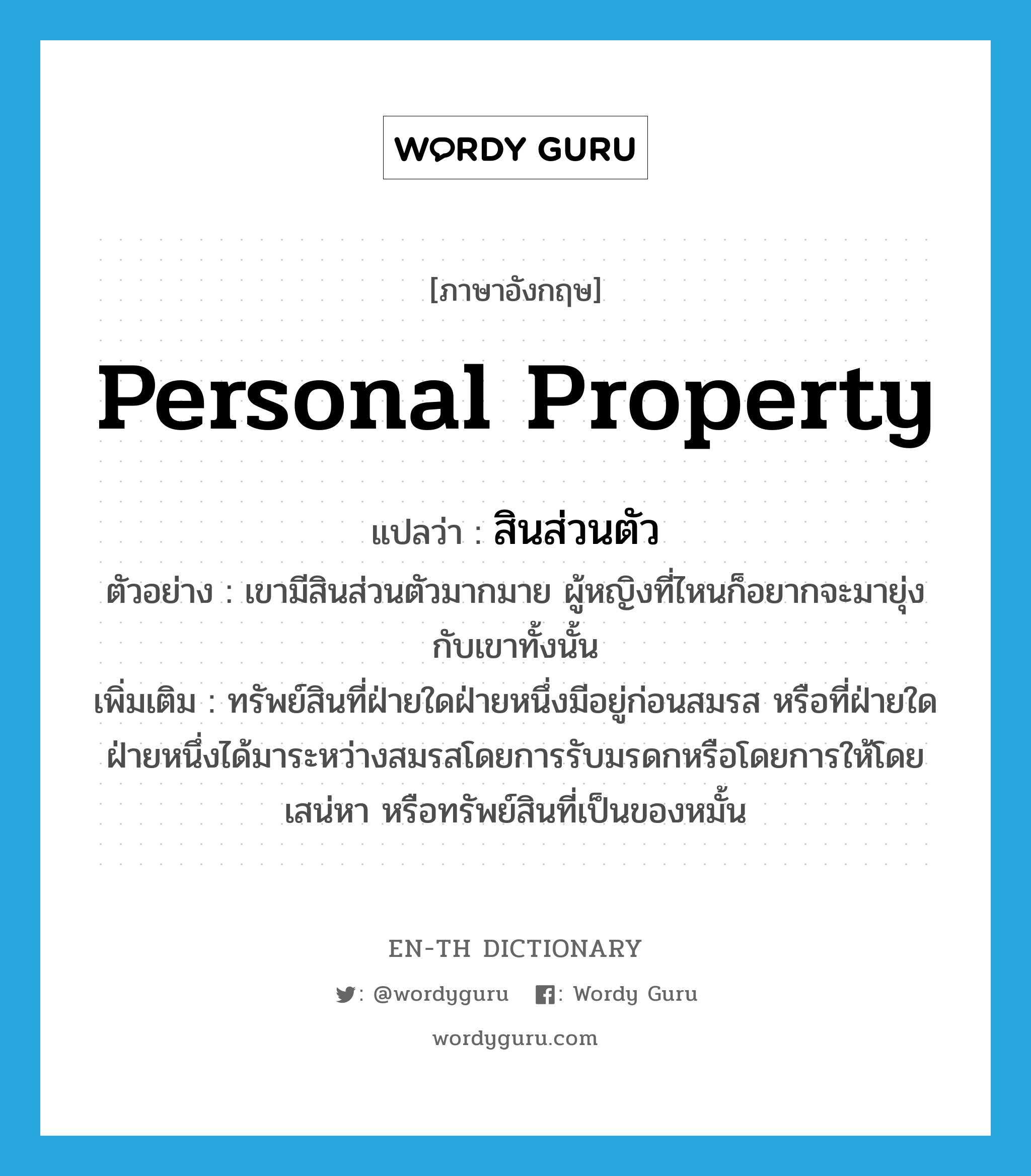 personal property แปลว่า?, คำศัพท์ภาษาอังกฤษ personal property แปลว่า สินส่วนตัว ประเภท N ตัวอย่าง เขามีสินส่วนตัวมากมาย ผู้หญิงที่ไหนก็อยากจะมายุ่งกับเขาทั้งนั้น เพิ่มเติม ทรัพย์สินที่ฝ่ายใดฝ่ายหนึ่งมีอยู่ก่อนสมรส หรือที่ฝ่ายใดฝ่ายหนึ่งได้มาระหว่างสมรสโดยการรับมรดกหรือโดยการให้โดยเสน่หา หรือทรัพย์สินที่เป็นของหมั้น หมวด N