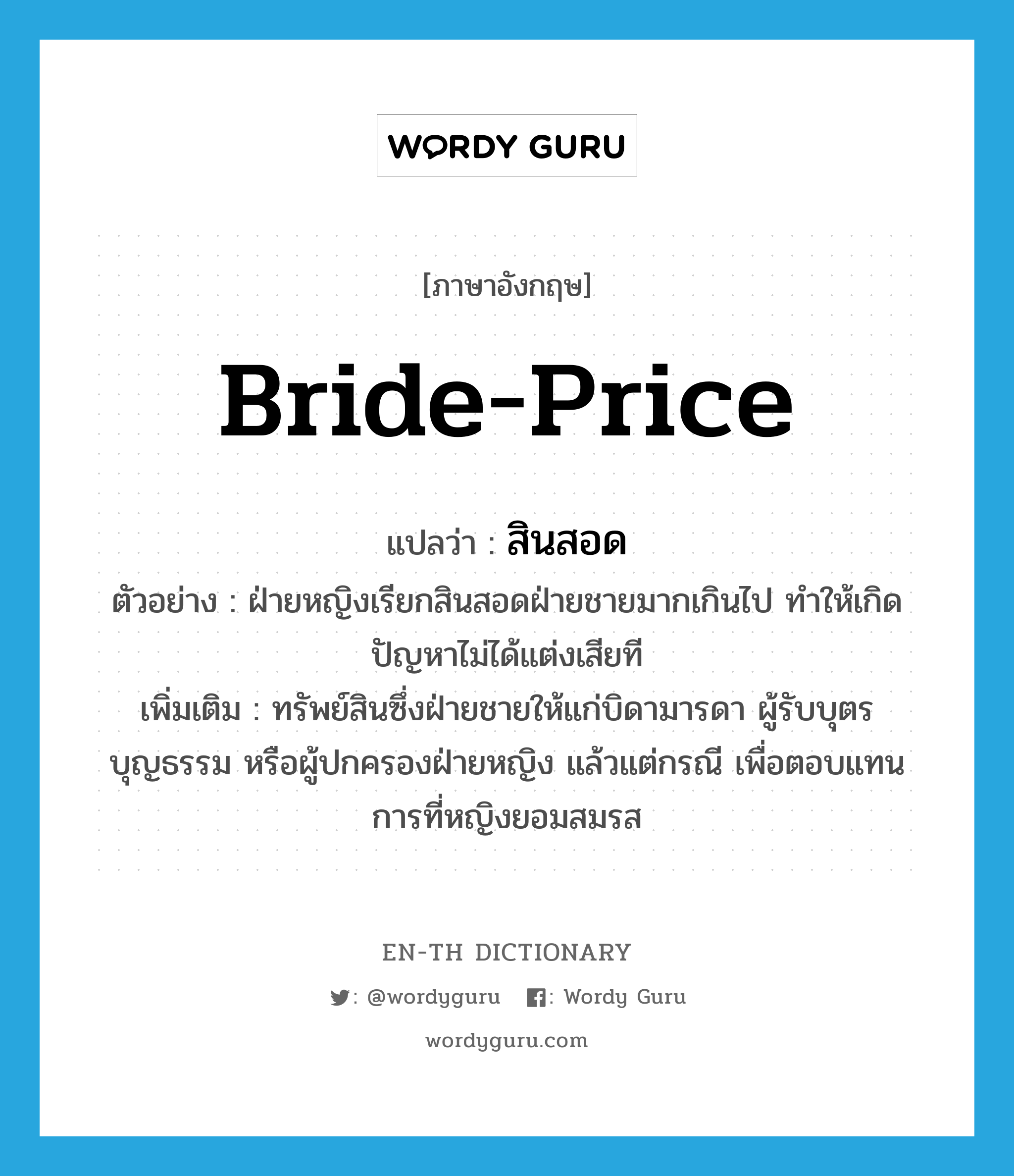 bride-price แปลว่า?, คำศัพท์ภาษาอังกฤษ bride-price แปลว่า สินสอด ประเภท N ตัวอย่าง ฝ่ายหญิงเรียกสินสอดฝ่ายชายมากเกินไป ทำให้เกิดปัญหาไม่ได้แต่งเสียที เพิ่มเติม ทรัพย์สินซึ่งฝ่ายชายให้แก่บิดามารดา ผู้รับบุตรบุญธรรม หรือผู้ปกครองฝ่ายหญิง แล้วแต่กรณี เพื่อตอบแทนการที่หญิงยอมสมรส หมวด N