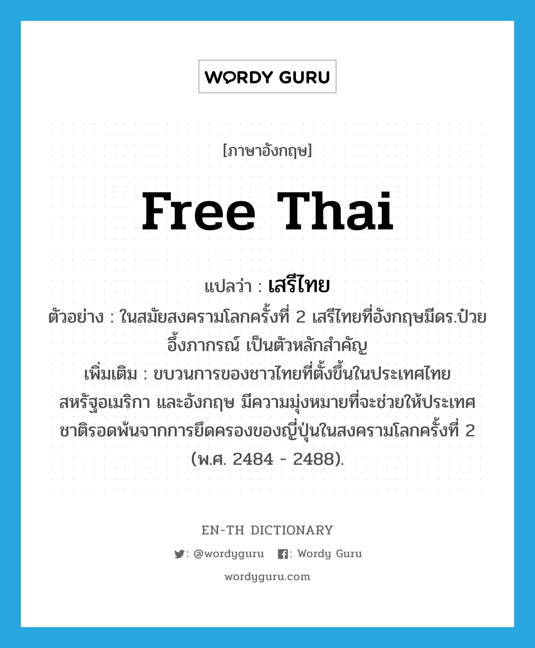 Free Thai แปลว่า?, คำศัพท์ภาษาอังกฤษ Free Thai แปลว่า เสรีไทย ประเภท N ตัวอย่าง ในสมัยสงครามโลกครั้งที่ 2 เสรีไทยที่อังกฤษมีดร.ป๋วย อึ้งภากรณ์ เป็นตัวหลักสำคัญ เพิ่มเติม ขบวนการของชาวไทยที่ตั้งขึ้นในประเทศไทย สหรัฐอเมริกา และอังกฤษ มีความมุ่งหมายที่จะช่วยให้ประเทศชาติรอดพ้นจากการยึดครองของญี่ปุ่นในสงครามโลกครั้งที่ 2 (พ.ศ. 2484 - 2488). หมวด N