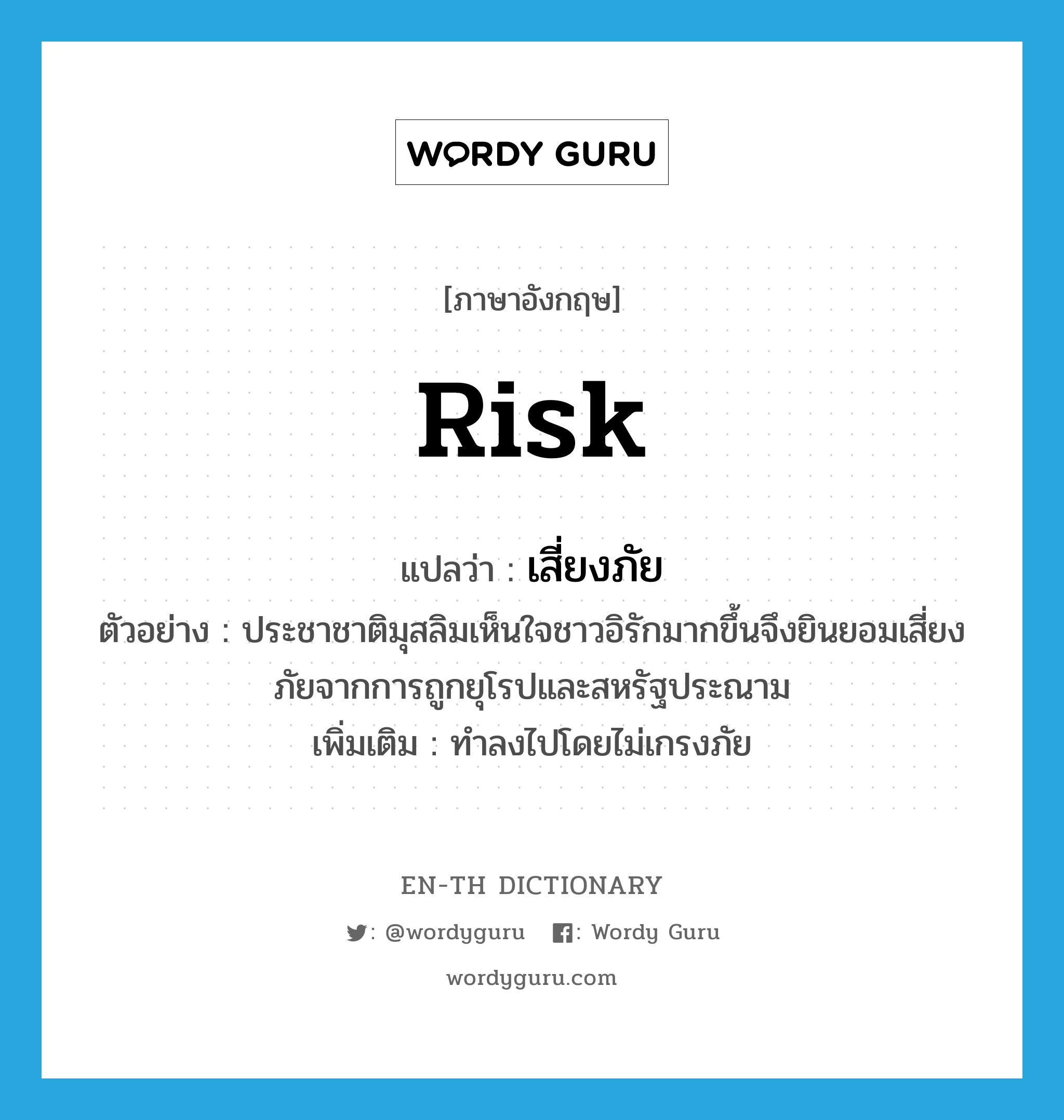 risk แปลว่า?, คำศัพท์ภาษาอังกฤษ risk แปลว่า เสี่ยงภัย ประเภท V ตัวอย่าง ประชาชาติมุสลิมเห็นใจชาวอิรักมากขึ้นจึงยินยอมเสี่ยงภัยจากการถูกยุโรปและสหรัฐประณาม เพิ่มเติม ทำลงไปโดยไม่เกรงภัย หมวด V