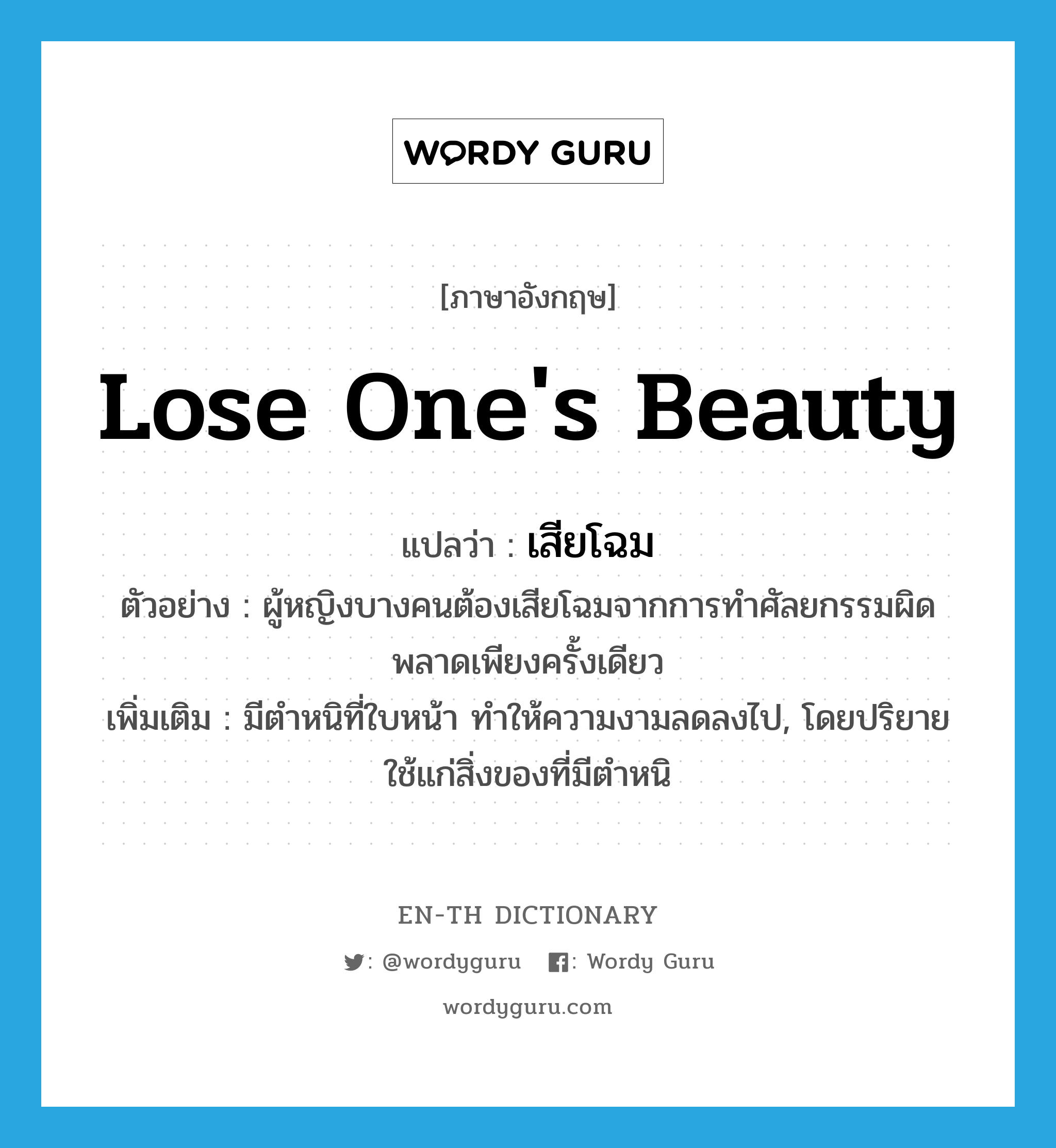 lose one&#39;s beauty แปลว่า?, คำศัพท์ภาษาอังกฤษ lose one&#39;s beauty แปลว่า เสียโฉม ประเภท V ตัวอย่าง ผู้หญิงบางคนต้องเสียโฉมจากการทำศัลยกรรมผิดพลาดเพียงครั้งเดียว เพิ่มเติม มีตำหนิที่ใบหน้า ทำให้ความงามลดลงไป, โดยปริยายใช้แก่สิ่งของที่มีตำหนิ หมวด V