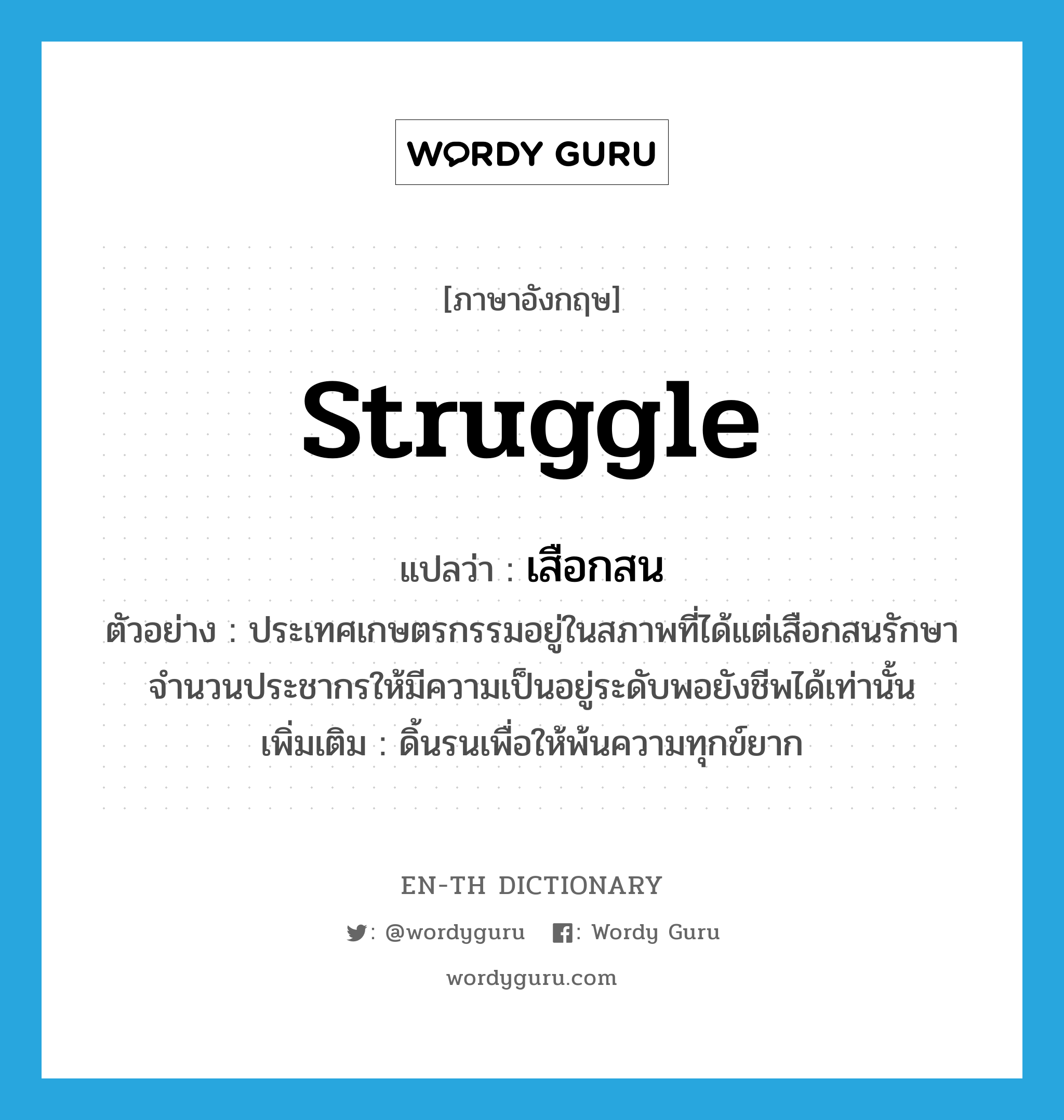 struggle แปลว่า?, คำศัพท์ภาษาอังกฤษ struggle แปลว่า เสือกสน ประเภท V ตัวอย่าง ประเทศเกษตรกรรมอยู่ในสภาพที่ได้แต่เสือกสนรักษาจำนวนประชากรให้มีความเป็นอยู่ระดับพอยังชีพได้เท่านั้น เพิ่มเติม ดิ้นรนเพื่อให้พ้นความทุกข์ยาก หมวด V