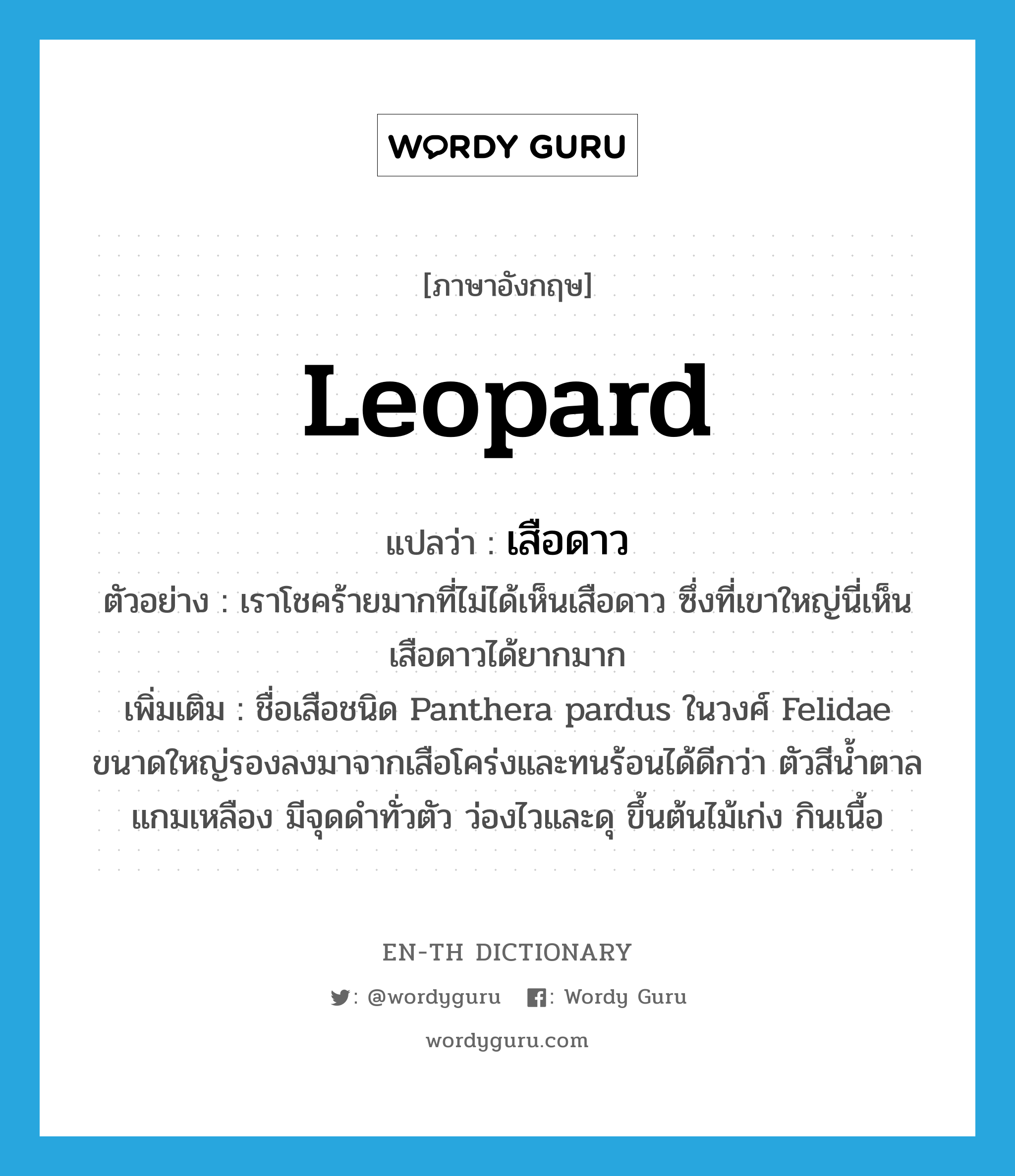 leopard แปลว่า?, คำศัพท์ภาษาอังกฤษ leopard แปลว่า เสือดาว ประเภท N ตัวอย่าง เราโชคร้ายมากที่ไม่ได้เห็นเสือดาว ซึ่งที่เขาใหญ่นี่เห็นเสือดาวได้ยากมาก เพิ่มเติม ชื่อเสือชนิด Panthera pardus ในวงศ์ Felidae ขนาดใหญ่รองลงมาจากเสือโคร่งและทนร้อนได้ดีกว่า ตัวสีน้ำตาลแกมเหลือง มีจุดดำทั่วตัว ว่องไวและดุ ขึ้นต้นไม้เก่ง กินเนื้อ หมวด N