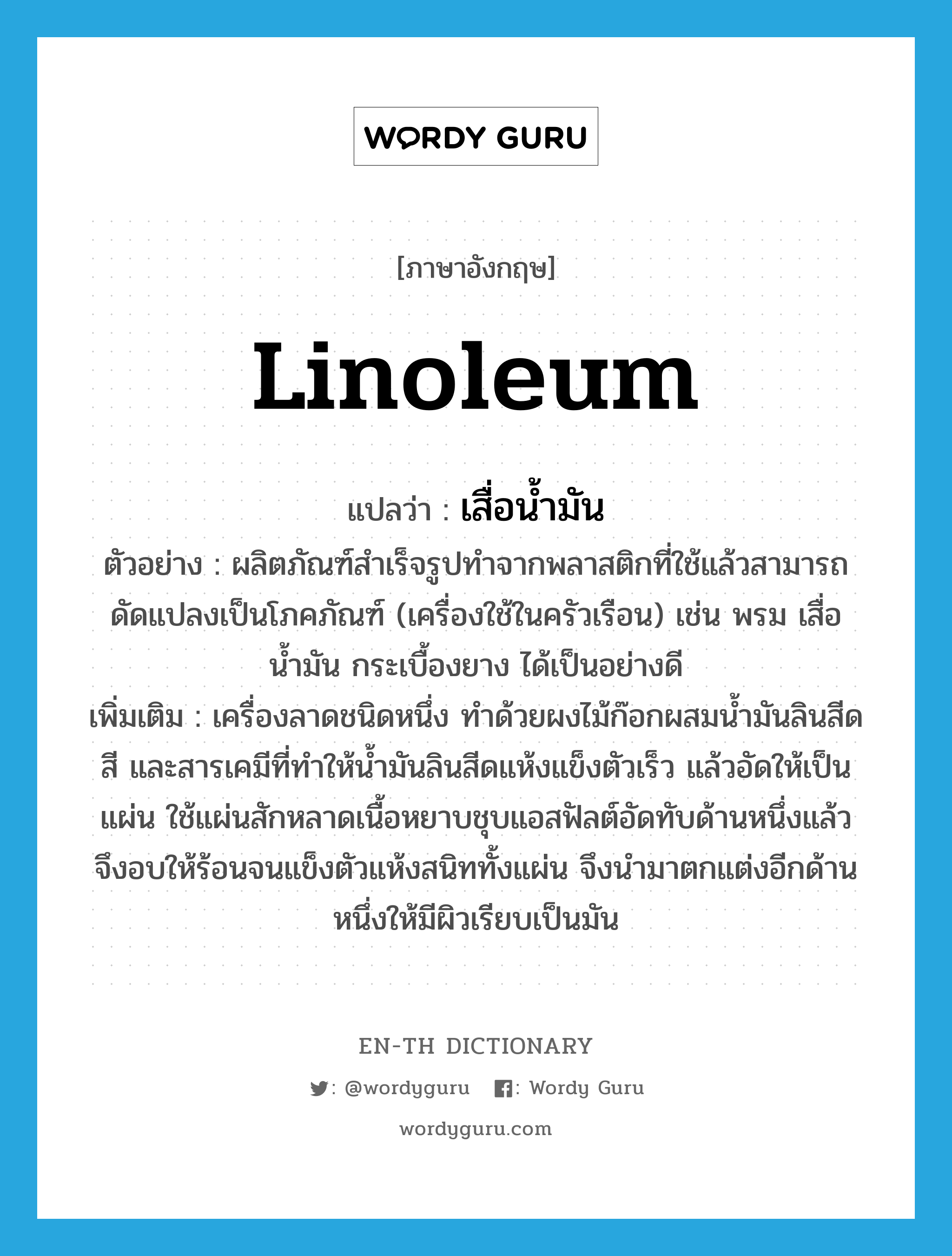 linoleum แปลว่า?, คำศัพท์ภาษาอังกฤษ linoleum แปลว่า เสื่อน้ำมัน ประเภท N ตัวอย่าง ผลิตภัณฑ์สำเร็จรูปทำจากพลาสติกที่ใช้แล้วสามารถดัดแปลงเป็นโภคภัณฑ์ (เครื่องใช้ในครัวเรือน) เช่น พรม เสื่อน้ำมัน กระเบื้องยาง ได้เป็นอย่างดี เพิ่มเติม เครื่องลาดชนิดหนึ่ง ทำด้วยผงไม้ก๊อกผสมน้ำมันลินสีด สี และสารเคมีที่ทำให้น้ำมันลินสีดแห้งแข็งตัวเร็ว แล้วอัดให้เป็นแผ่น ใช้แผ่นสักหลาดเนื้อหยาบชุบแอสฟัลต์อัดทับด้านหนึ่งแล้วจึงอบให้ร้อนจนแข็งตัวแห้งสนิททั้งแผ่น จึงนำมาตกแต่งอีกด้านหนึ่งให้มีผิวเรียบเป็นมัน หมวด N