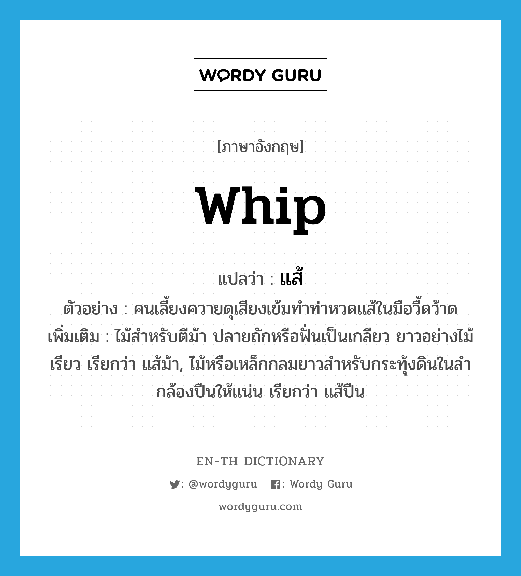 whip แปลว่า?, คำศัพท์ภาษาอังกฤษ whip แปลว่า แส้ ประเภท N ตัวอย่าง คนเลี้ยงควายดุเสียงเข้มทำท่าหวดแส้ในมือวื้ดว้าด เพิ่มเติม ไม้สำหรับตีม้า ปลายถักหรือฟั่นเป็นเกลียว ยาวอย่างไม้เรียว เรียกว่า แส้ม้า, ไม้หรือเหล็กกลมยาวสำหรับกระทุ้งดินในลำกล้องปืนให้แน่น เรียกว่า แส้ปืน หมวด N