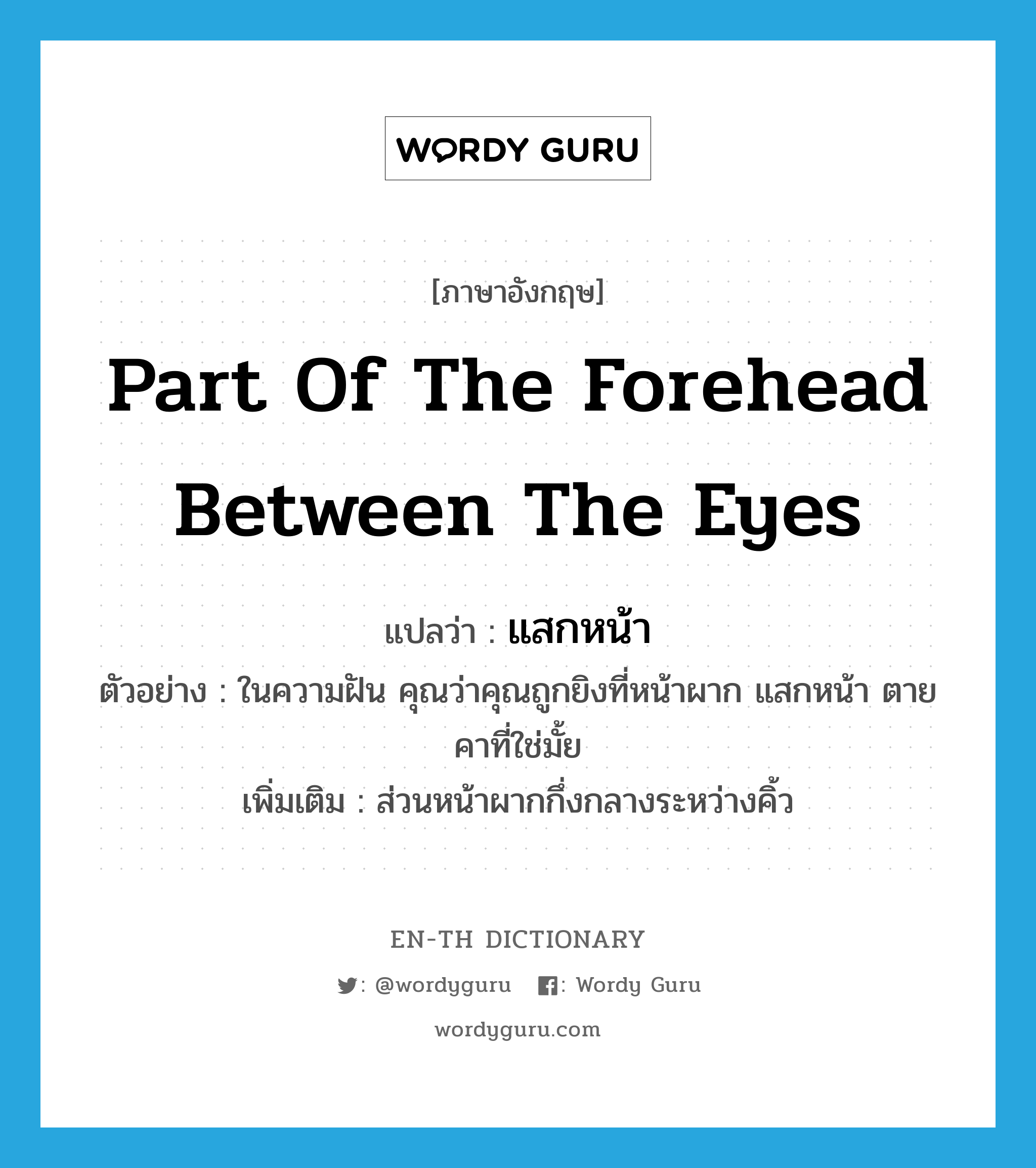 part of the forehead between the eyes แปลว่า?, คำศัพท์ภาษาอังกฤษ part of the forehead between the eyes แปลว่า แสกหน้า ประเภท N ตัวอย่าง ในความฝัน คุณว่าคุณถูกยิงที่หน้าผาก แสกหน้า ตายคาที่ใช่มั้ย เพิ่มเติม ส่วนหน้าผากกึ่งกลางระหว่างคิ้ว หมวด N