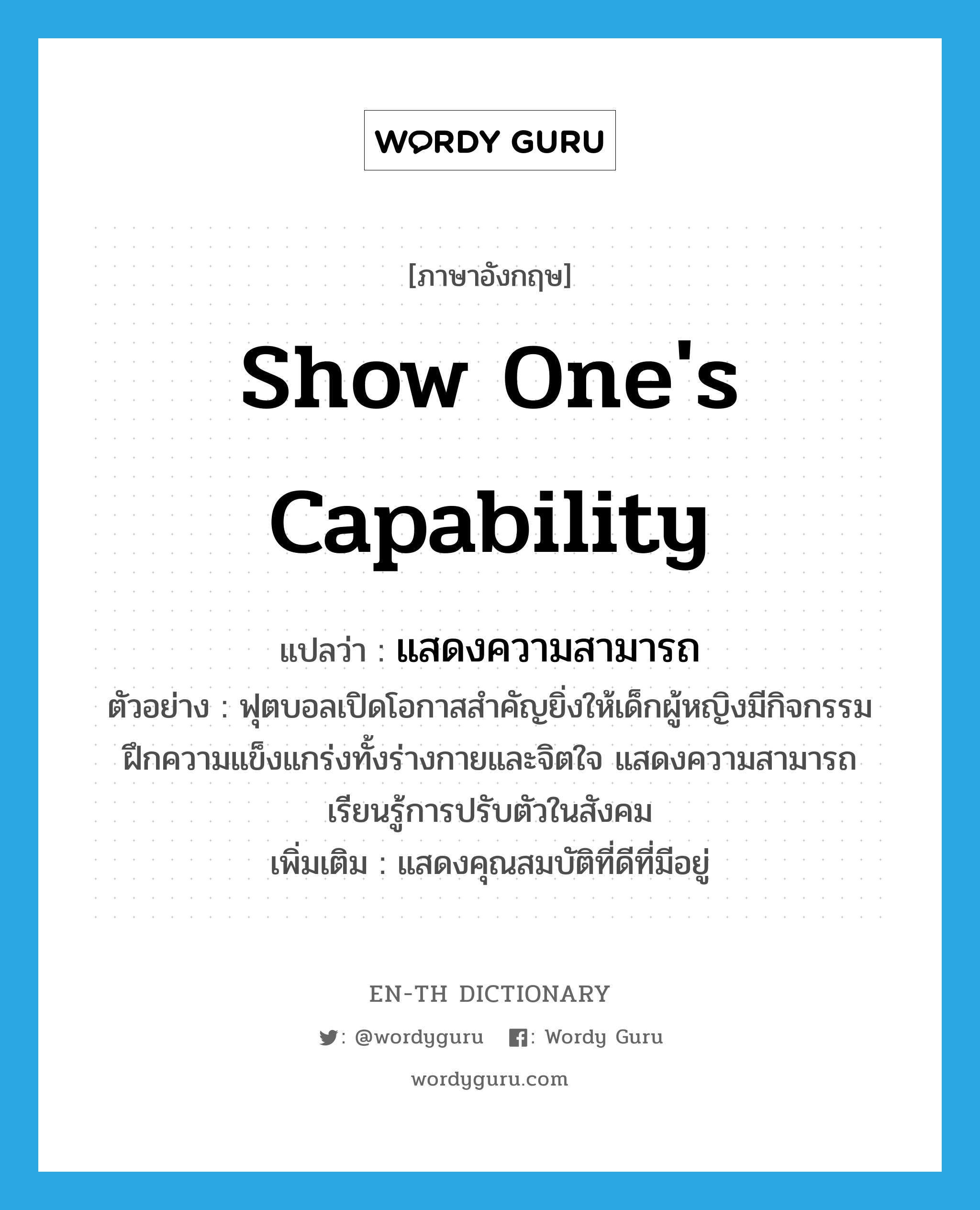 show one&#39;s capability แปลว่า?, คำศัพท์ภาษาอังกฤษ show one&#39;s capability แปลว่า แสดงความสามารถ ประเภท V ตัวอย่าง ฟุตบอลเปิดโอกาสสำคัญยิ่งให้เด็กผู้หญิงมีกิจกรรม ฝึกความแข็งแกร่งทั้งร่างกายและจิตใจ แสดงความสามารถ เรียนรู้การปรับตัวในสังคม เพิ่มเติม แสดงคุณสมบัติที่ดีที่มีอยู่ หมวด V