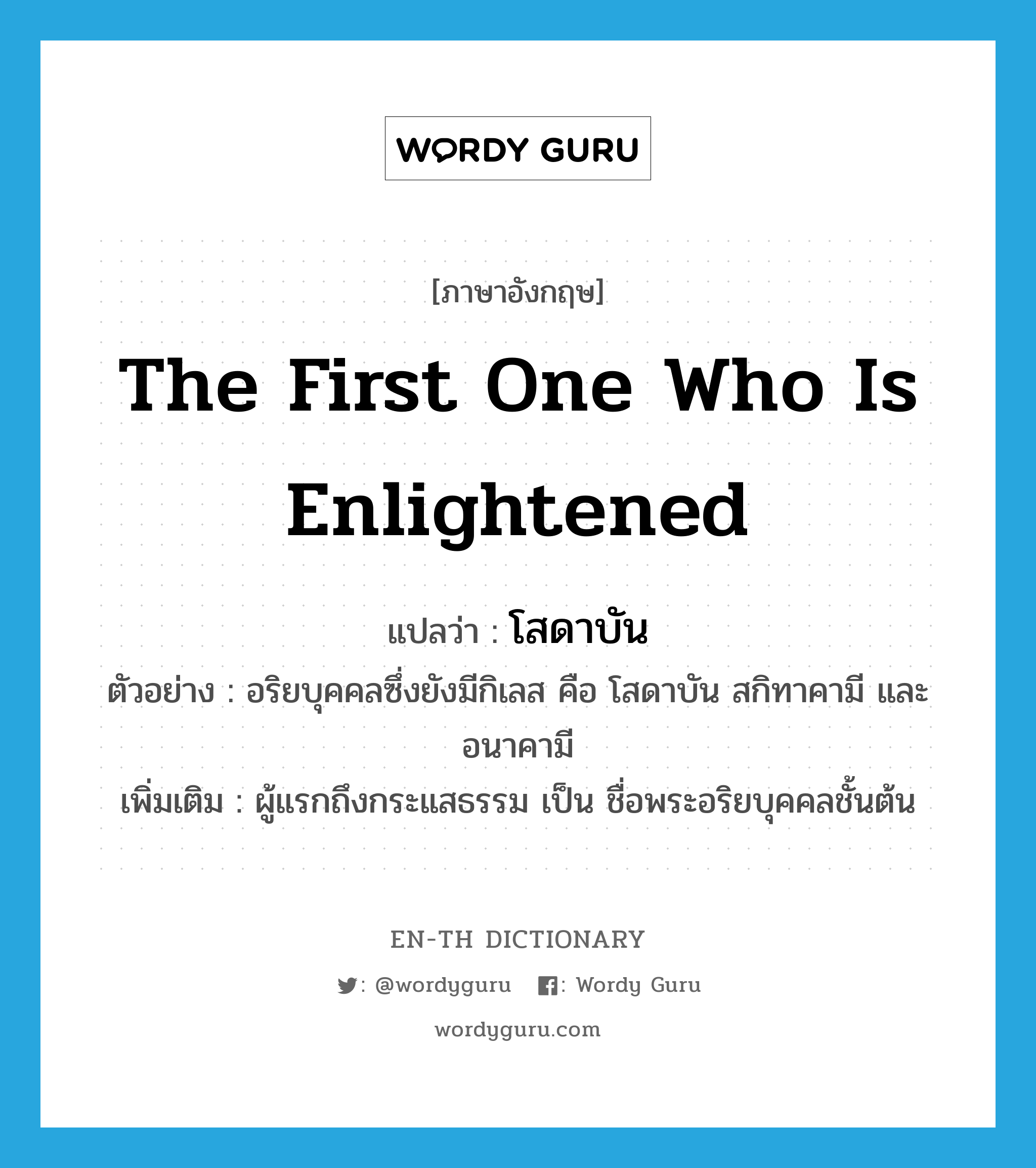 the first one who is enlightened แปลว่า?, คำศัพท์ภาษาอังกฤษ the first one who is enlightened แปลว่า โสดาบัน ประเภท N ตัวอย่าง อริยบุคคลซึ่งยังมีกิเลส คือ โสดาบัน สกิทาคามี และอนาคามี เพิ่มเติม ผู้แรกถึงกระแสธรรม เป็น ชื่อพระอริยบุคคลชั้นต้น หมวด N