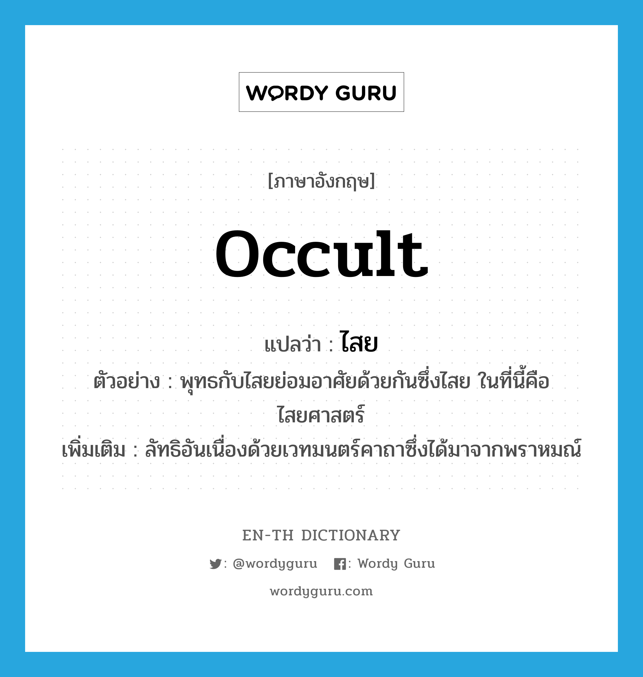 occult แปลว่า?, คำศัพท์ภาษาอังกฤษ occult แปลว่า ไสย ประเภท N ตัวอย่าง พุทธกับไสยย่อมอาศัยด้วยกันซึ่งไสย ในที่นี้คือไสยศาสตร์ เพิ่มเติม ลัทธิอันเนื่องด้วยเวทมนตร์คาถาซึ่งได้มาจากพราหมณ์ หมวด N