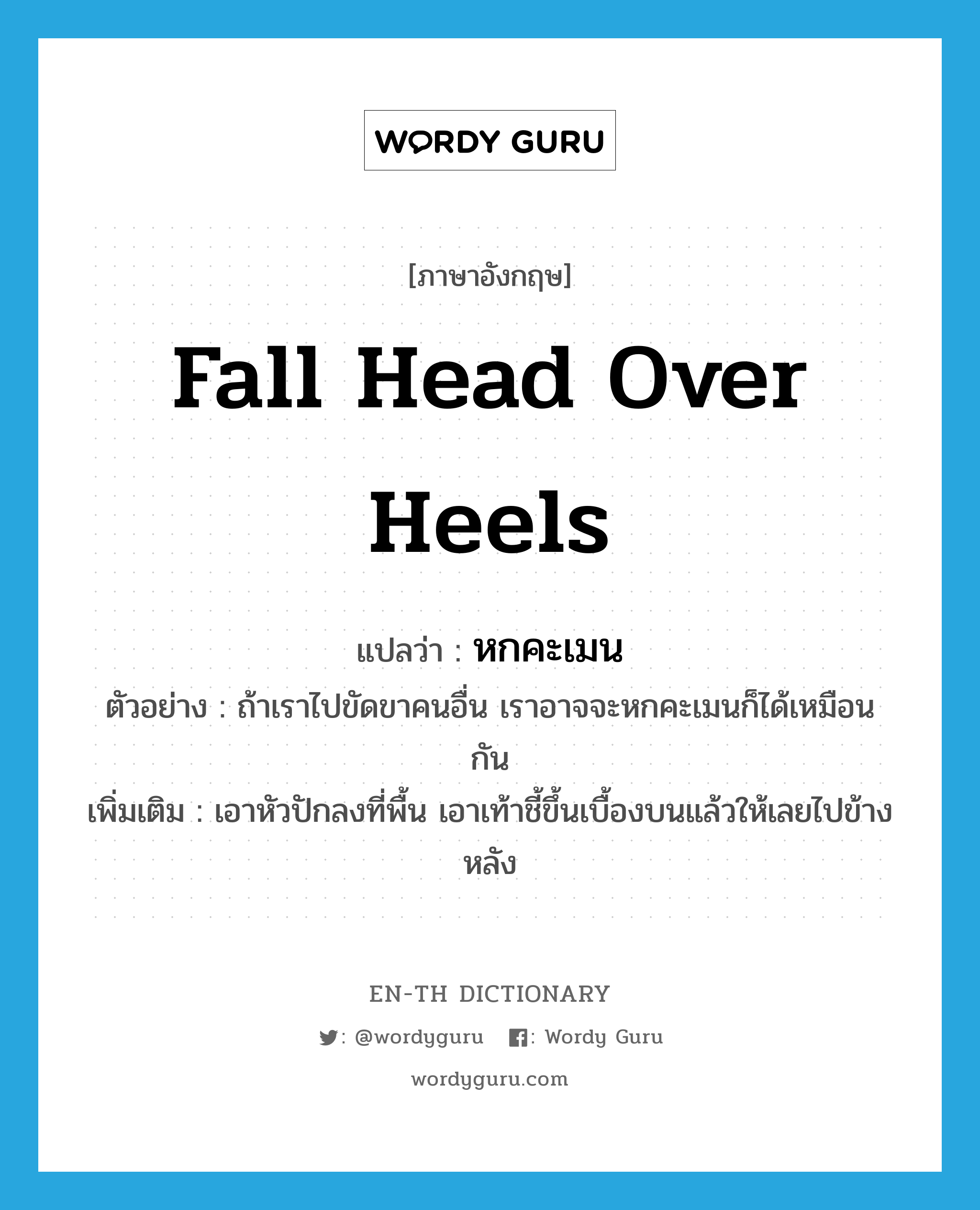 fall head over heels แปลว่า?, คำศัพท์ภาษาอังกฤษ fall head over heels แปลว่า หกคะเมน ประเภท V ตัวอย่าง ถ้าเราไปขัดขาคนอื่น เราอาจจะหกคะเมนก็ได้เหมือนกัน เพิ่มเติม เอาหัวปักลงที่พื้น เอาเท้าชี้ขึ้นเบื้องบนแล้วให้เลยไปข้างหลัง หมวด V