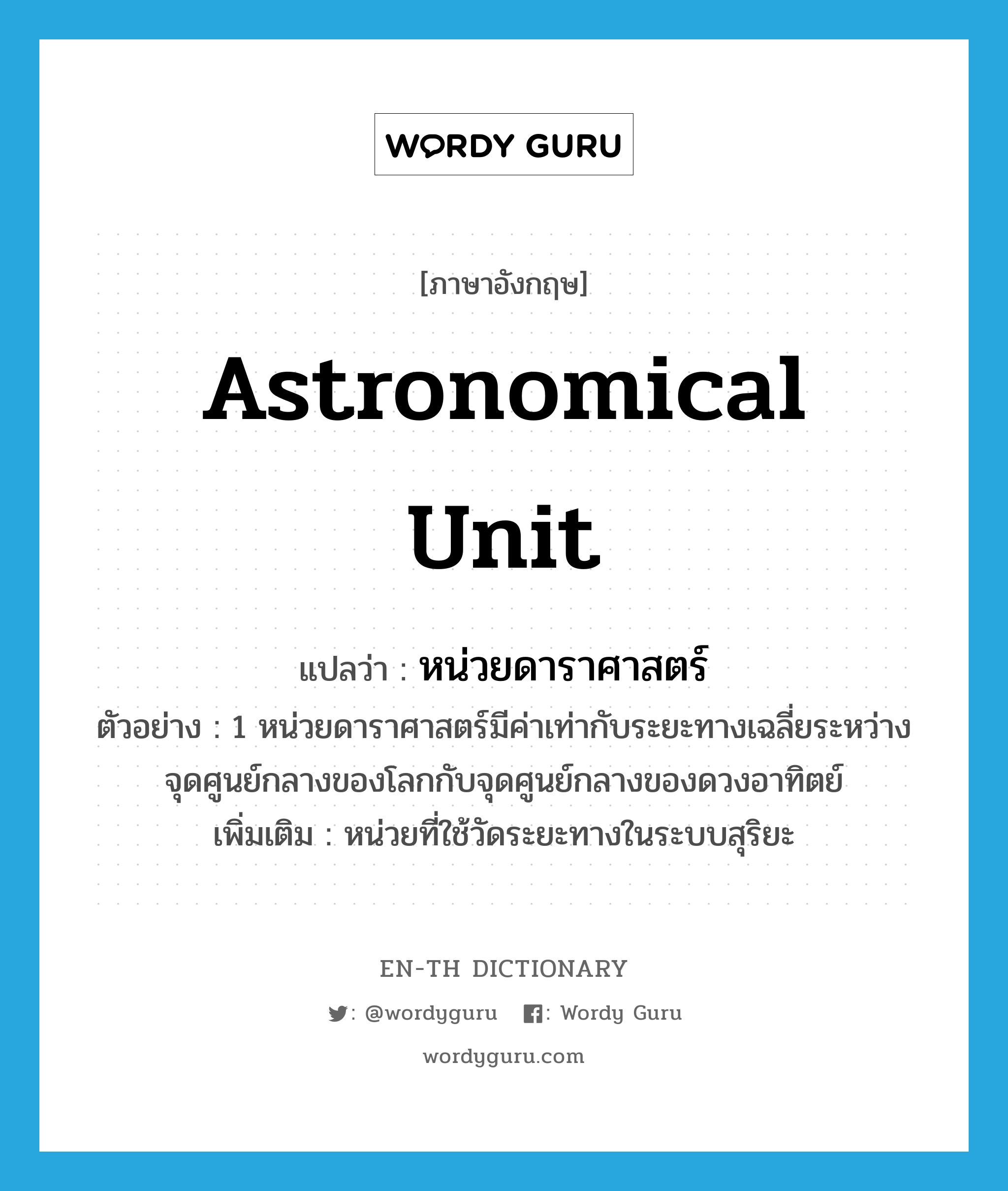 astronomical unit แปลว่า?, คำศัพท์ภาษาอังกฤษ astronomical unit แปลว่า หน่วยดาราศาสตร์ ประเภท CLAS ตัวอย่าง 1 หน่วยดาราศาสตร์มีค่าเท่ากับระยะทางเฉลี่ยระหว่างจุดศูนย์กลางของโลกกับจุดศูนย์กลางของดวงอาทิตย์ เพิ่มเติม หน่วยที่ใช้วัดระยะทางในระบบสุริยะ หมวด CLAS