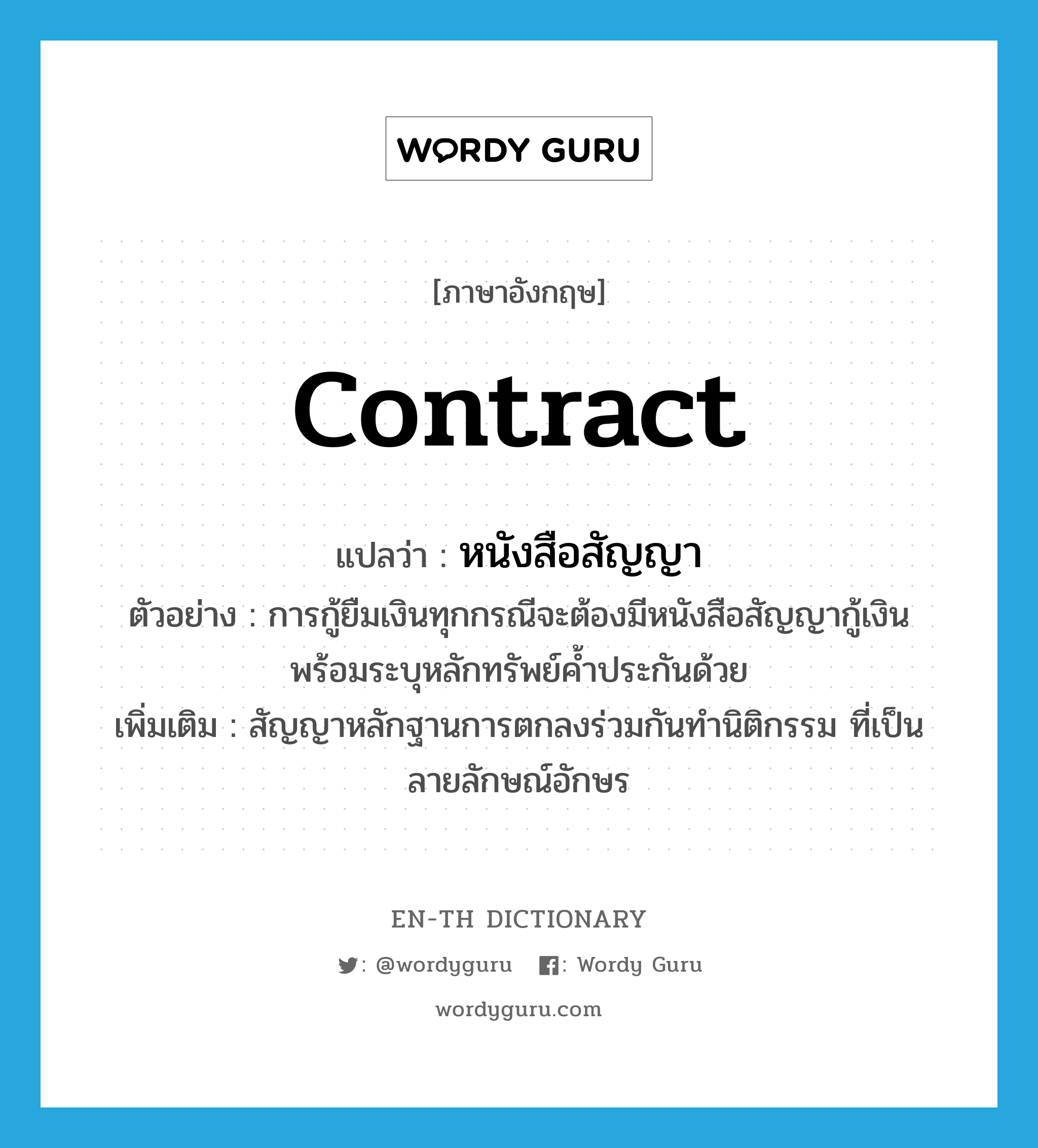 contract แปลว่า?, คำศัพท์ภาษาอังกฤษ contract แปลว่า หนังสือสัญญา ประเภท N ตัวอย่าง การกู้ยืมเงินทุกกรณีจะต้องมีหนังสือสัญญากู้เงินพร้อมระบุหลักทรัพย์ค้ำประกันด้วย เพิ่มเติม สัญญาหลักฐานการตกลงร่วมกันทำนิติกรรม ที่เป็นลายลักษณ์อักษร หมวด N