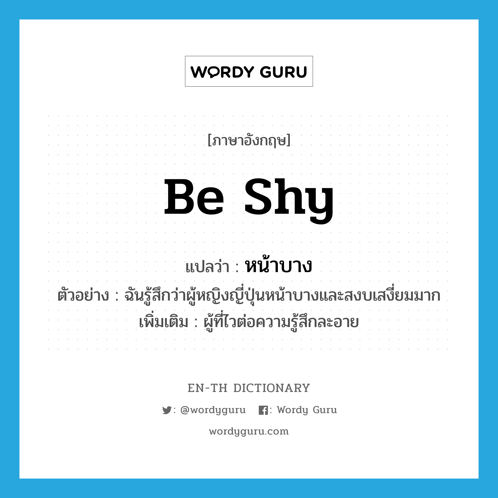 be shy แปลว่า?, คำศัพท์ภาษาอังกฤษ be shy แปลว่า หน้าบาง ประเภท V ตัวอย่าง ฉันรู้สึกว่าผู้หญิงญี่ปุ่นหน้าบางและสงบเสงี่ยมมาก เพิ่มเติม ผู้ที่ไวต่อความรู้สึกละอาย หมวด V