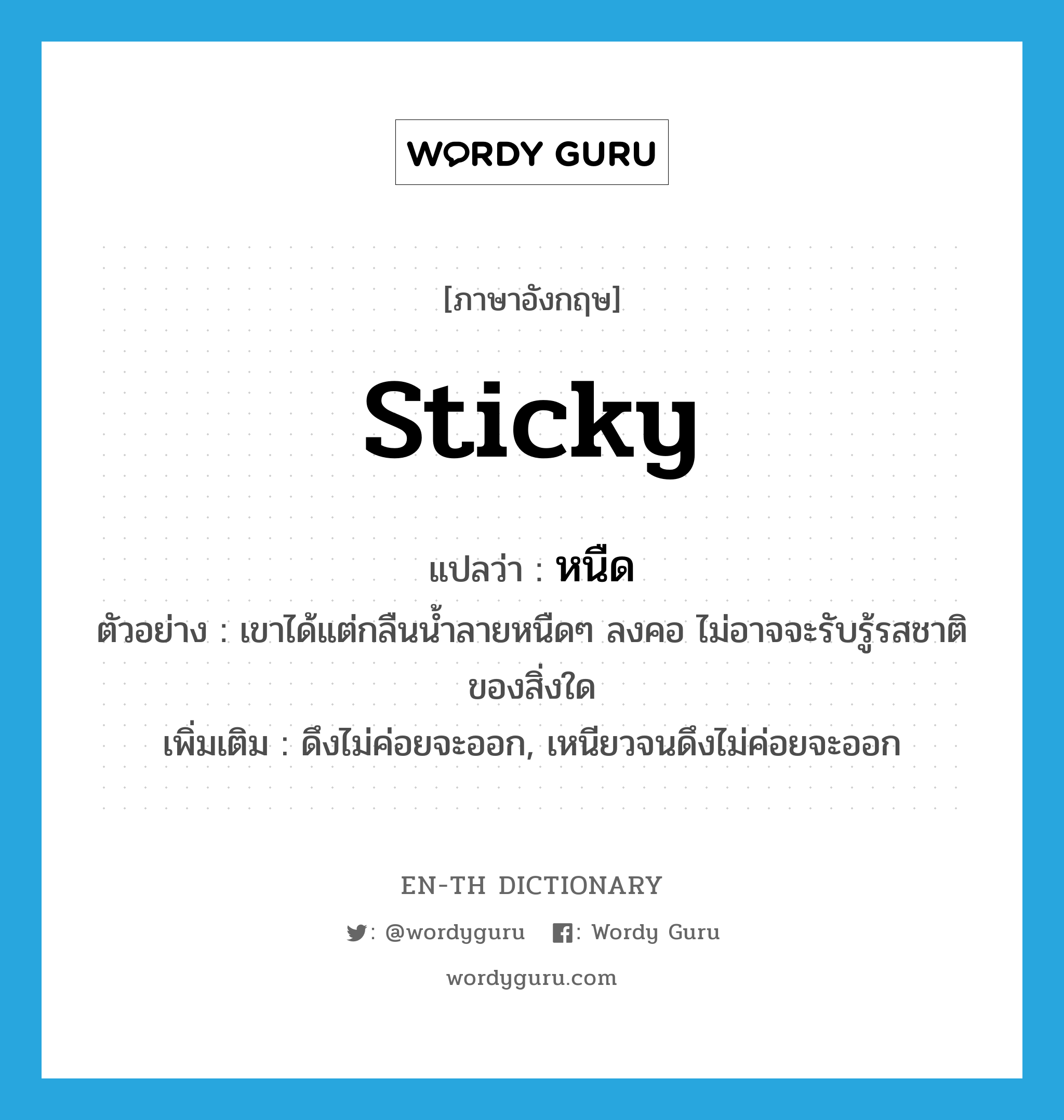 sticky แปลว่า?, คำศัพท์ภาษาอังกฤษ sticky แปลว่า หนืด ประเภท ADJ ตัวอย่าง เขาได้แต่กลืนน้ำลายหนืดๆ ลงคอ ไม่อาจจะรับรู้รสชาติของสิ่งใด เพิ่มเติม ดึงไม่ค่อยจะออก, เหนียวจนดึงไม่ค่อยจะออก หมวด ADJ