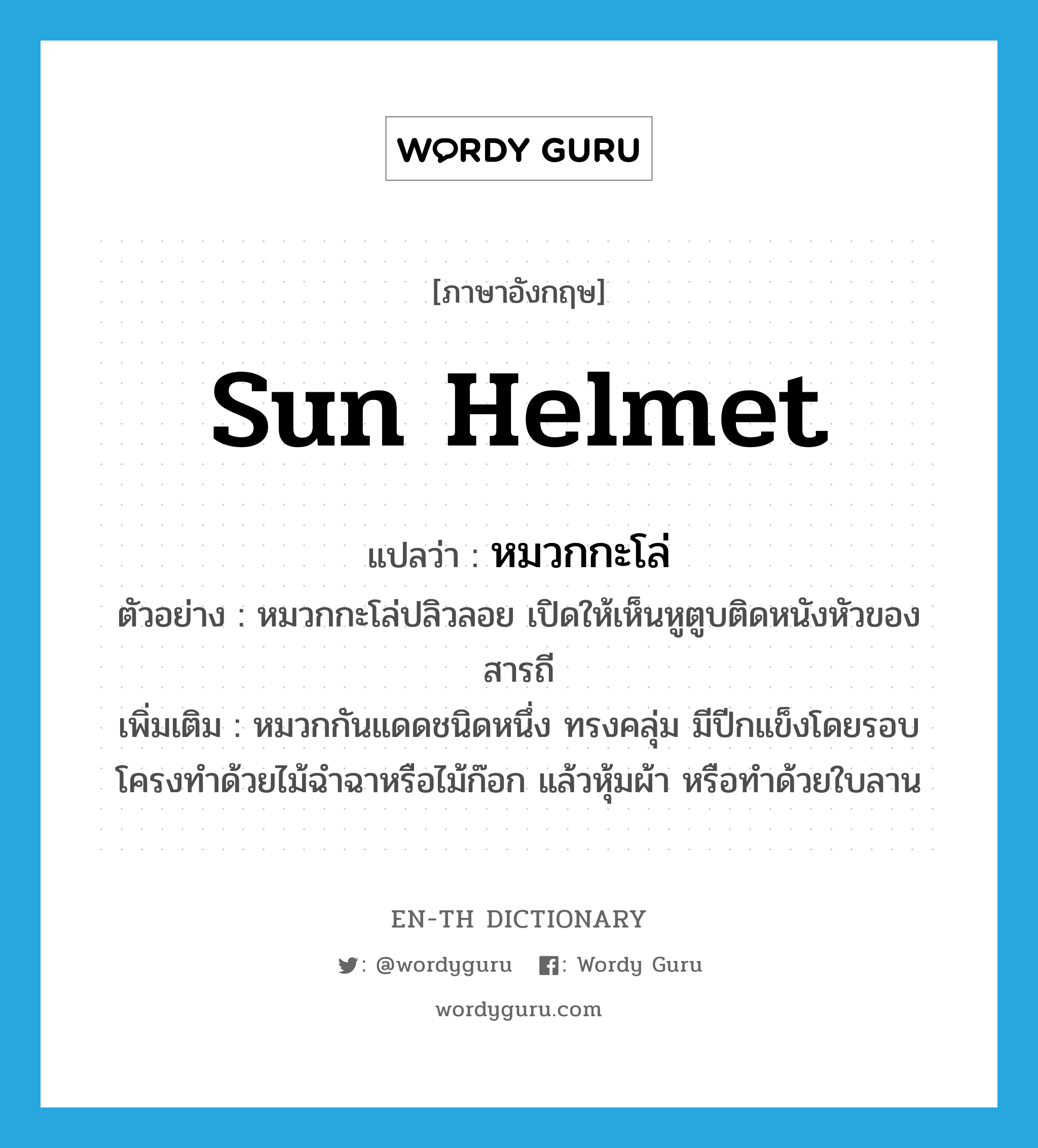 sun helmet แปลว่า?, คำศัพท์ภาษาอังกฤษ sun helmet แปลว่า หมวกกะโล่ ประเภท N ตัวอย่าง หมวกกะโล่ปลิวลอย เปิดให้เห็นหูตูบติดหนังหัวของสารถี เพิ่มเติม หมวกกันแดดชนิดหนึ่ง ทรงคลุ่ม มีปีกแข็งโดยรอบ โครงทำด้วยไม้ฉำฉาหรือไม้ก๊อก แล้วหุ้มผ้า หรือทำด้วยใบลาน หมวด N