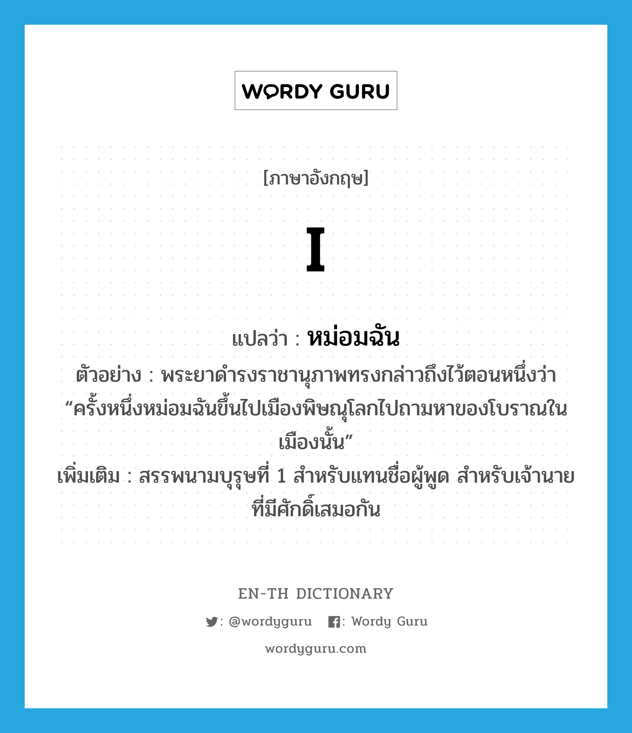 I แปลว่า?, คำศัพท์ภาษาอังกฤษ I แปลว่า หม่อมฉัน ประเภท PRON ตัวอย่าง พระยาดำรงราชานุภาพทรงกล่าวถึงไว้ตอนหนึ่งว่า “ครั้งหนึ่งหม่อมฉันขึ้นไปเมืองพิษณุโลกไปถามหาของโบราณในเมืองนั้น” เพิ่มเติม สรรพนามบุรุษที่ 1 สำหรับแทนชื่อผู้พูด สำหรับเจ้านายที่มีศักดิ์เสมอกัน หมวด PRON