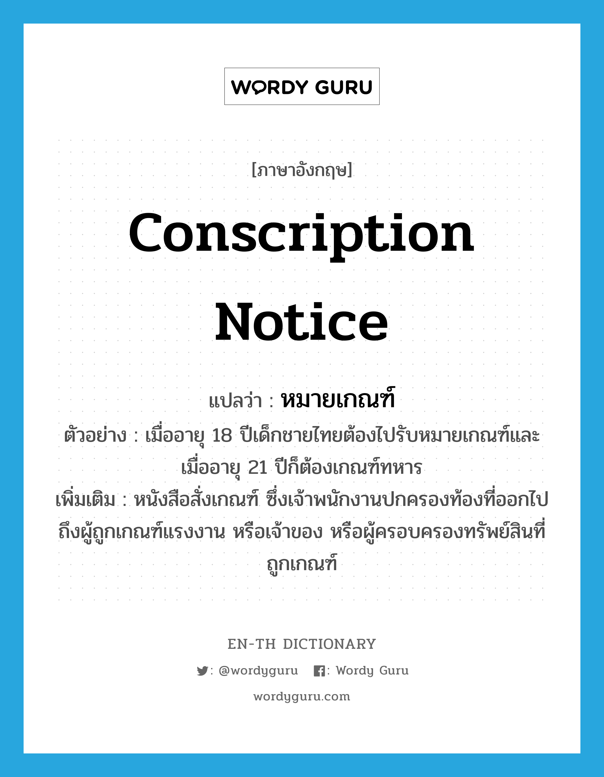 conscription notice แปลว่า?, คำศัพท์ภาษาอังกฤษ conscription notice แปลว่า หมายเกณฑ์ ประเภท N ตัวอย่าง เมื่ออายุ 18 ปีเด็กชายไทยต้องไปรับหมายเกณฑ์และเมื่ออายุ 21 ปีก็ต้องเกณฑ์ทหาร เพิ่มเติม หนังสือสั่งเกณฑ์ ซึ่งเจ้าพนักงานปกครองท้องที่ออกไปถึงผู้ถูกเกณฑ์แรงงาน หรือเจ้าของ หรือผู้ครอบครองทรัพย์สินที่ถูกเกณฑ์ หมวด N