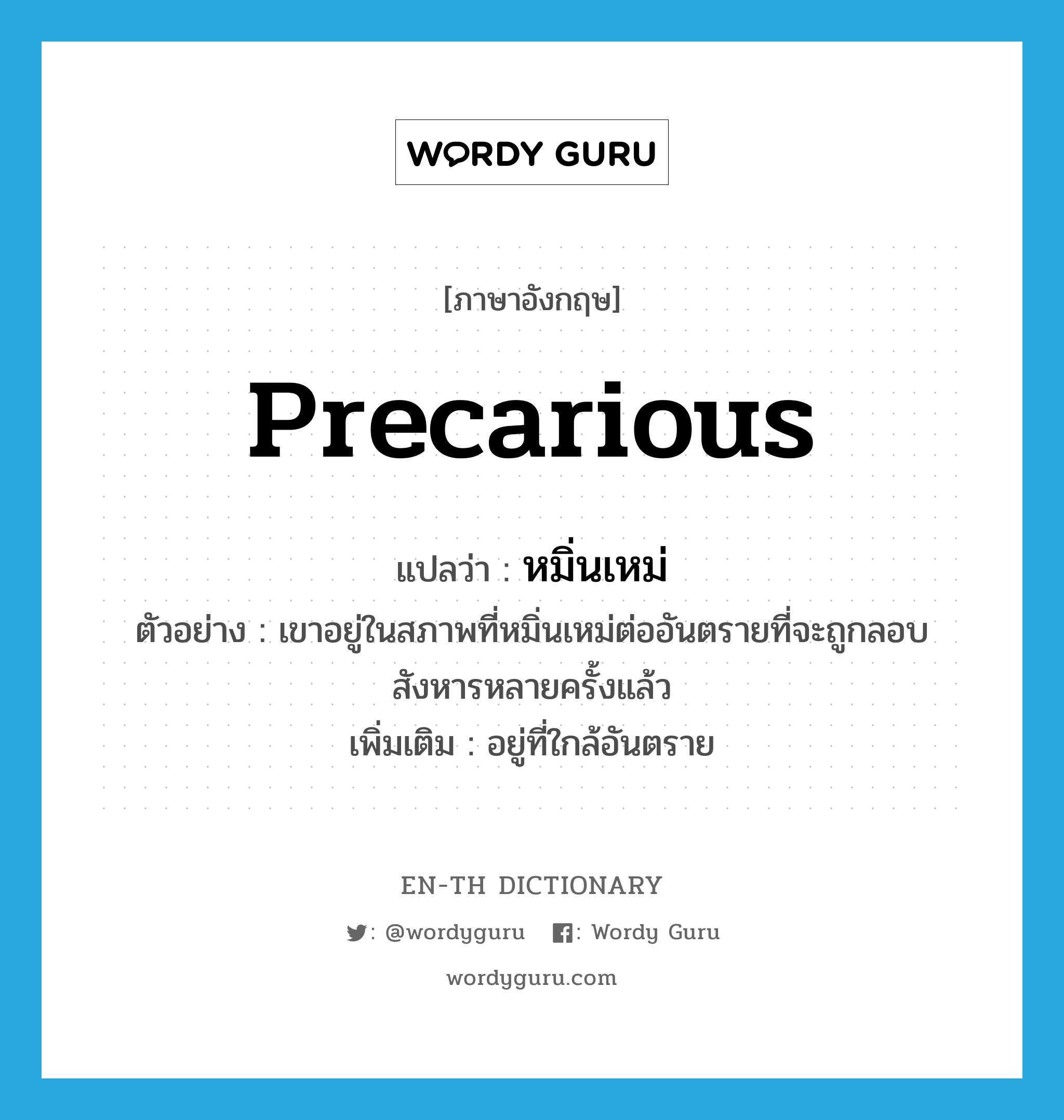 precarious แปลว่า?, คำศัพท์ภาษาอังกฤษ precarious แปลว่า หมิ่นเหม่ ประเภท V ตัวอย่าง เขาอยู่ในสภาพที่หมิ่นเหม่ต่ออันตรายที่จะถูกลอบสังหารหลายครั้งแล้ว เพิ่มเติม อยู่ที่ใกล้อันตราย หมวด V