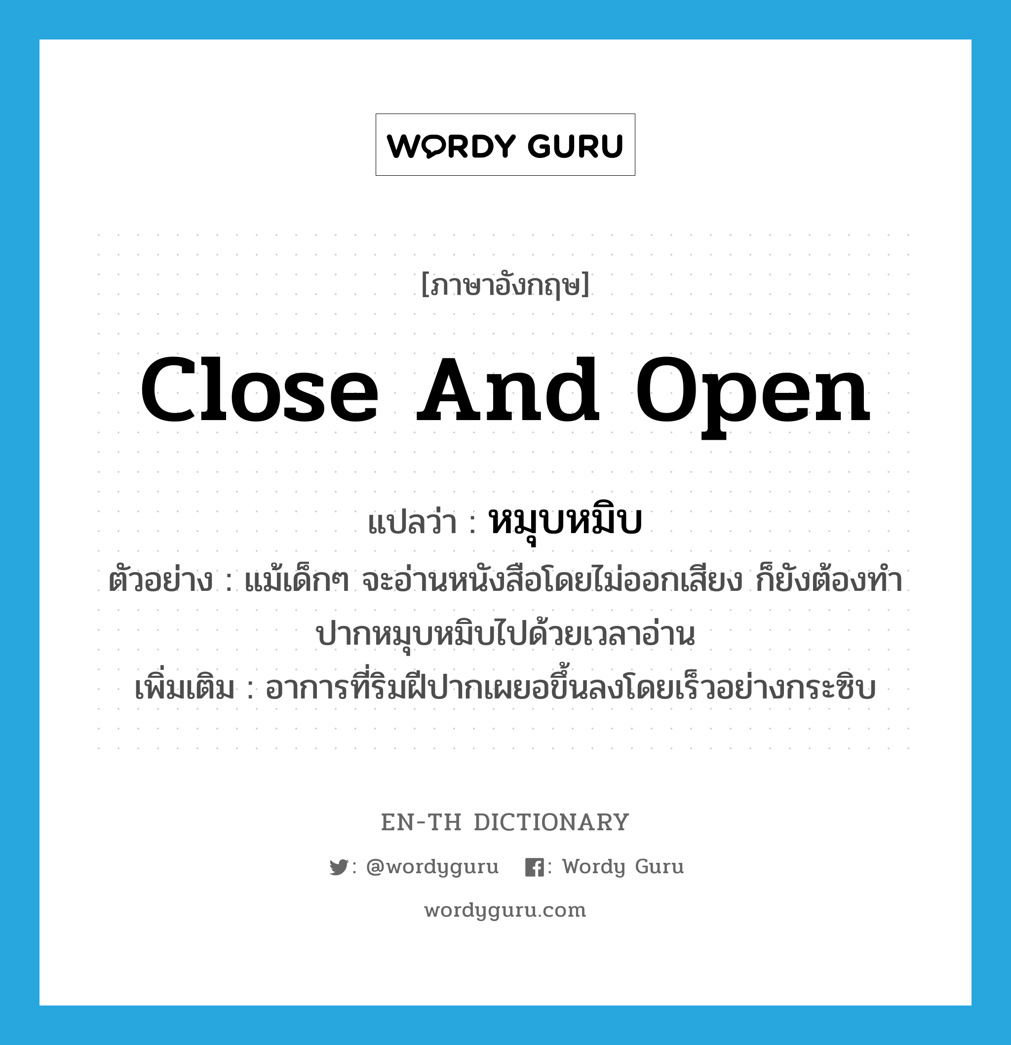 close and open แปลว่า?, คำศัพท์ภาษาอังกฤษ close and open แปลว่า หมุบหมิบ ประเภท ADJ ตัวอย่าง แม้เด็กๆ จะอ่านหนังสือโดยไม่ออกเสียง ก็ยังต้องทำปากหมุบหมิบไปด้วยเวลาอ่าน เพิ่มเติม อาการที่ริมฝีปากเผยอขึ้นลงโดยเร็วอย่างกระซิบ หมวด ADJ