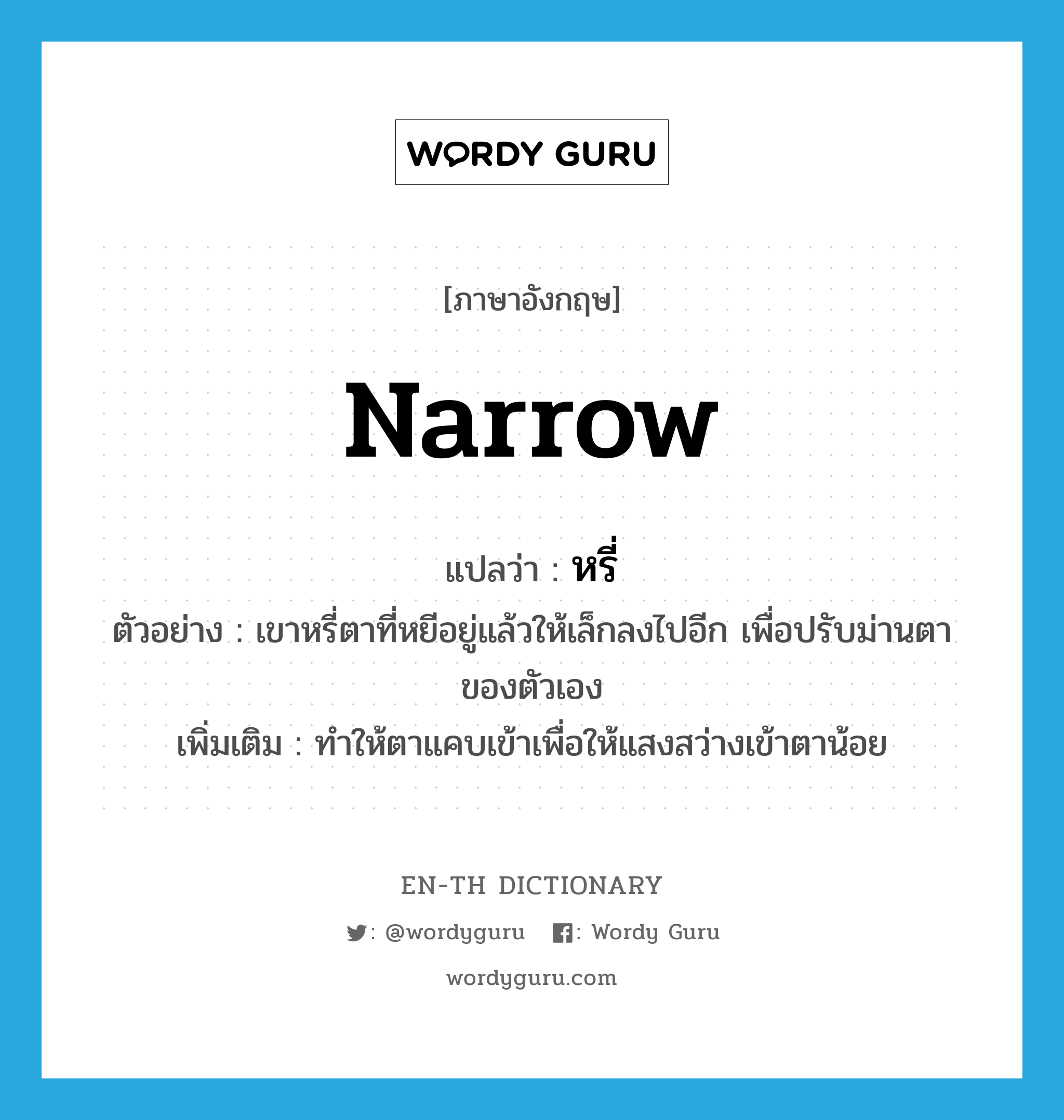 narrow แปลว่า?, คำศัพท์ภาษาอังกฤษ narrow แปลว่า หรี่ ประเภท V ตัวอย่าง เขาหรี่ตาที่หยีอยู่แล้วให้เล็กลงไปอีก เพื่อปรับม่านตาของตัวเอง เพิ่มเติม ทำให้ตาแคบเข้าเพื่อให้แสงสว่างเข้าตาน้อย หมวด V