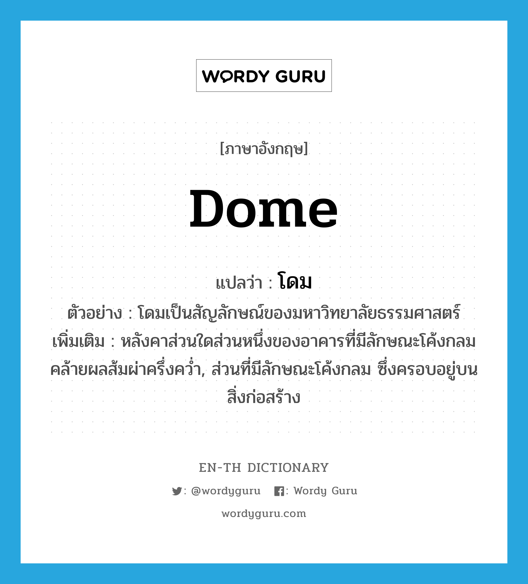 dome แปลว่า?, คำศัพท์ภาษาอังกฤษ dome แปลว่า โดม ประเภท N ตัวอย่าง โดมเป็นสัญลักษณ์ของมหาวิทยาลัยธรรมศาสตร์ เพิ่มเติม หลังคาส่วนใดส่วนหนึ่งของอาคารที่มีลักษณะโค้งกลมคล้ายผลส้มผ่าครึ่งคว่ำ, ส่วนที่มีลักษณะโค้งกลม ซึ่งครอบอยู่บนสิ่งก่อสร้าง หมวด N