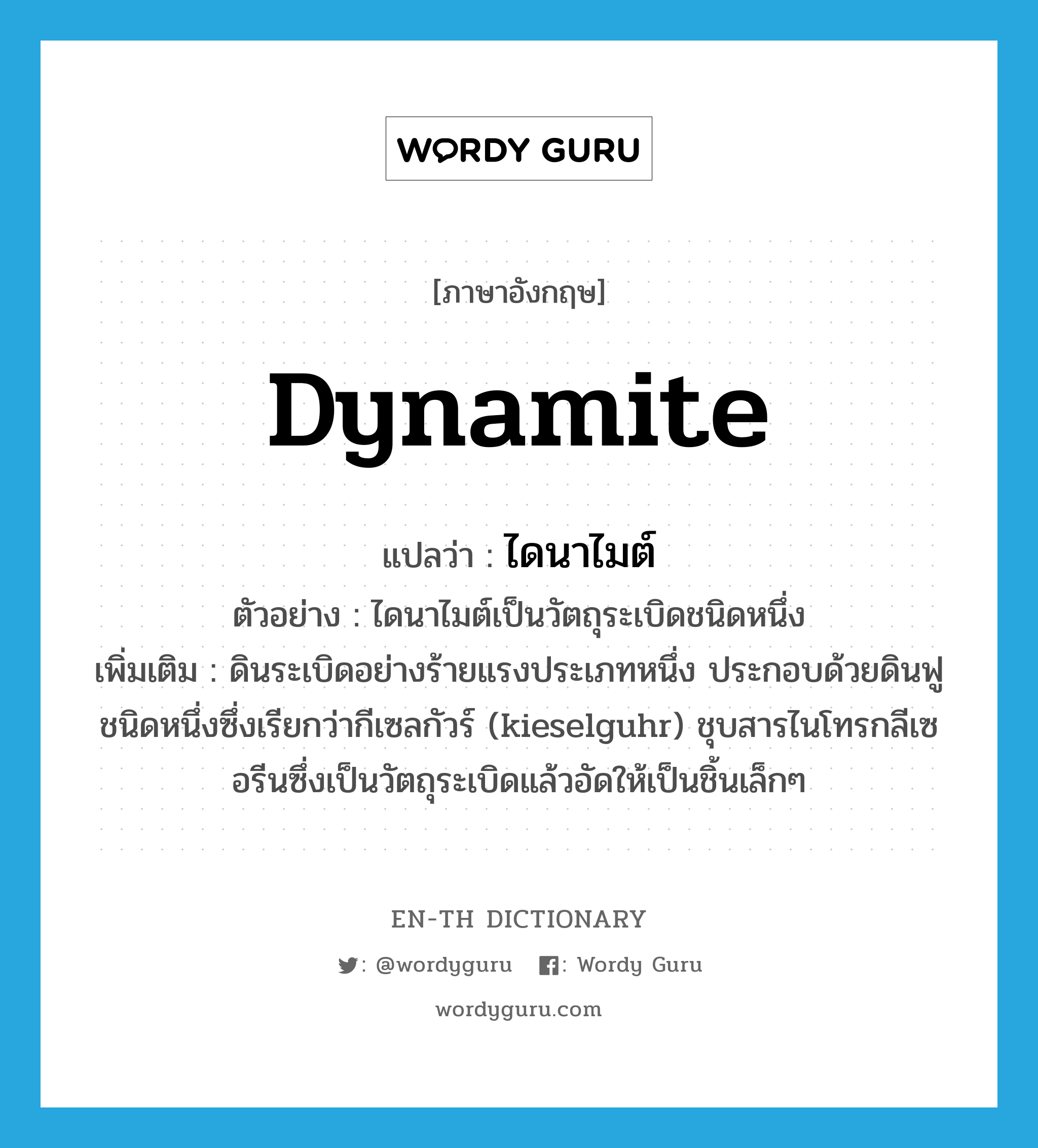 dynamite แปลว่า?, คำศัพท์ภาษาอังกฤษ dynamite แปลว่า ไดนาไมต์ ประเภท N ตัวอย่าง ไดนาไมต์เป็นวัตถุระเบิดชนิดหนึ่ง เพิ่มเติม ดินระเบิดอย่างร้ายแรงประเภทหนึ่ง ประกอบด้วยดินฟูชนิดหนึ่งซึ่งเรียกว่ากีเซลกัวร์ (kieselguhr) ชุบสารไนโทรกลีเซอรีนซึ่งเป็นวัตถุระเบิดแล้วอัดให้เป็นชิ้นเล็กๆ หมวด N