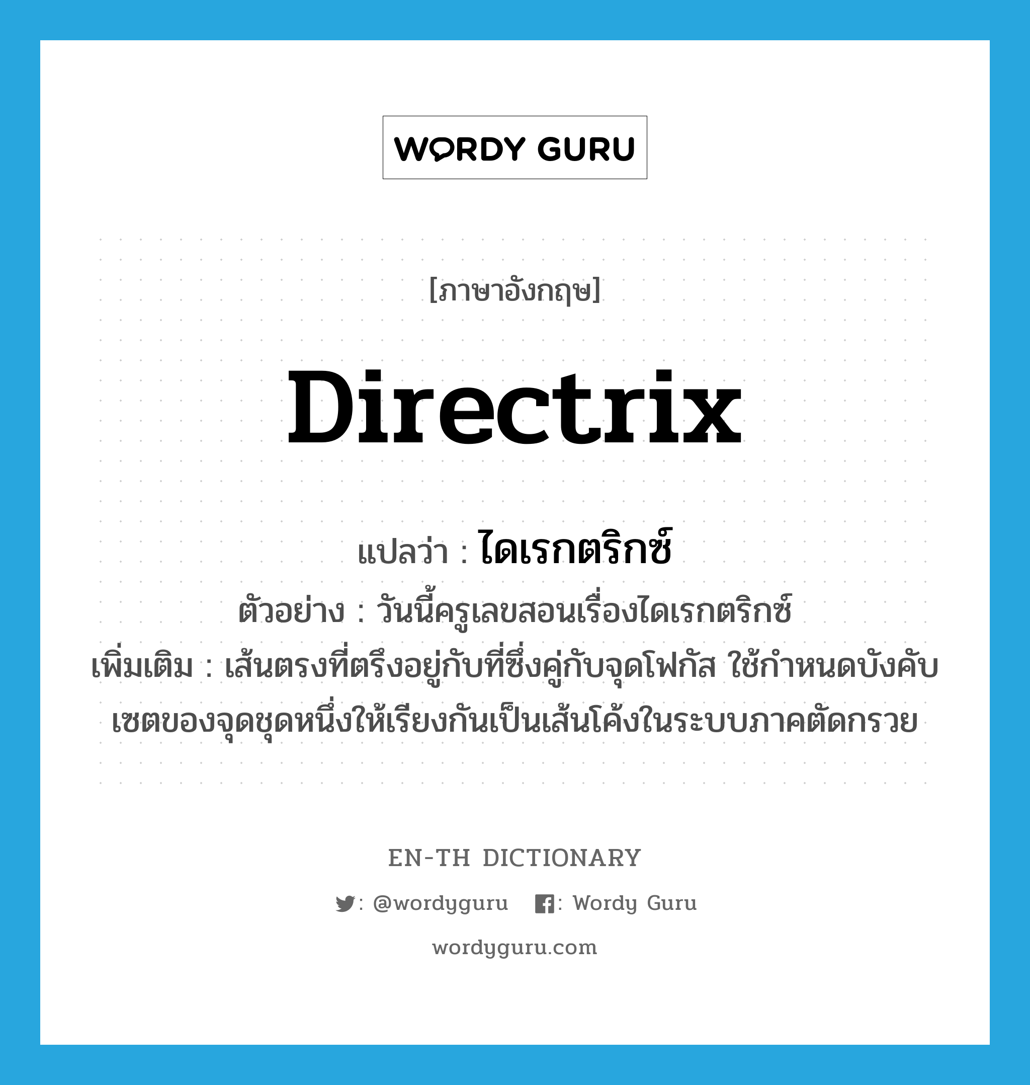 directrix แปลว่า?, คำศัพท์ภาษาอังกฤษ directrix แปลว่า ไดเรกตริกซ์ ประเภท N ตัวอย่าง วันนี้ครูเลขสอนเรื่องไดเรกตริกซ์ เพิ่มเติม เส้นตรงที่ตรึงอยู่กับที่ซึ่งคู่กับจุดโฟกัส ใช้กำหนดบังคับเซตของจุดชุดหนึ่งให้เรียงกันเป็นเส้นโค้งในระบบภาคตัดกรวย หมวด N