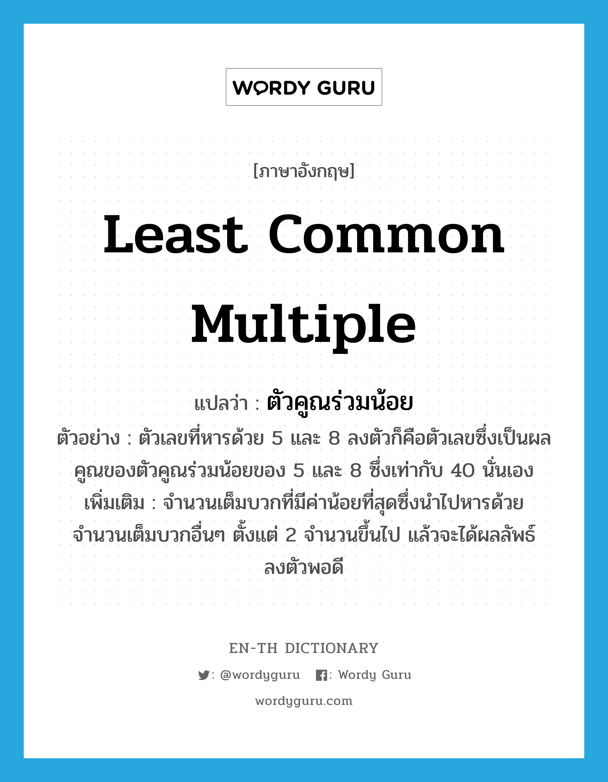 least common multiple แปลว่า?, คำศัพท์ภาษาอังกฤษ Least Common Multiple แปลว่า ตัวคูณร่วมน้อย ประเภท N ตัวอย่าง ตัวเลขที่หารด้วย 5 และ 8 ลงตัวก็คือตัวเลขซึ่งเป็นผลคูณของตัวคูณร่วมน้อยของ 5 และ 8 ซึ่งเท่ากับ 40 นั่นเอง เพิ่มเติม จำนวนเต็มบวกที่มีค่าน้อยที่สุดซึ่งนำไปหารด้วยจำนวนเต็มบวกอื่นๆ ตั้งแต่ 2 จำนวนขึ้นไป แล้วจะได้ผลลัพธ์ลงตัวพอดี หมวด N