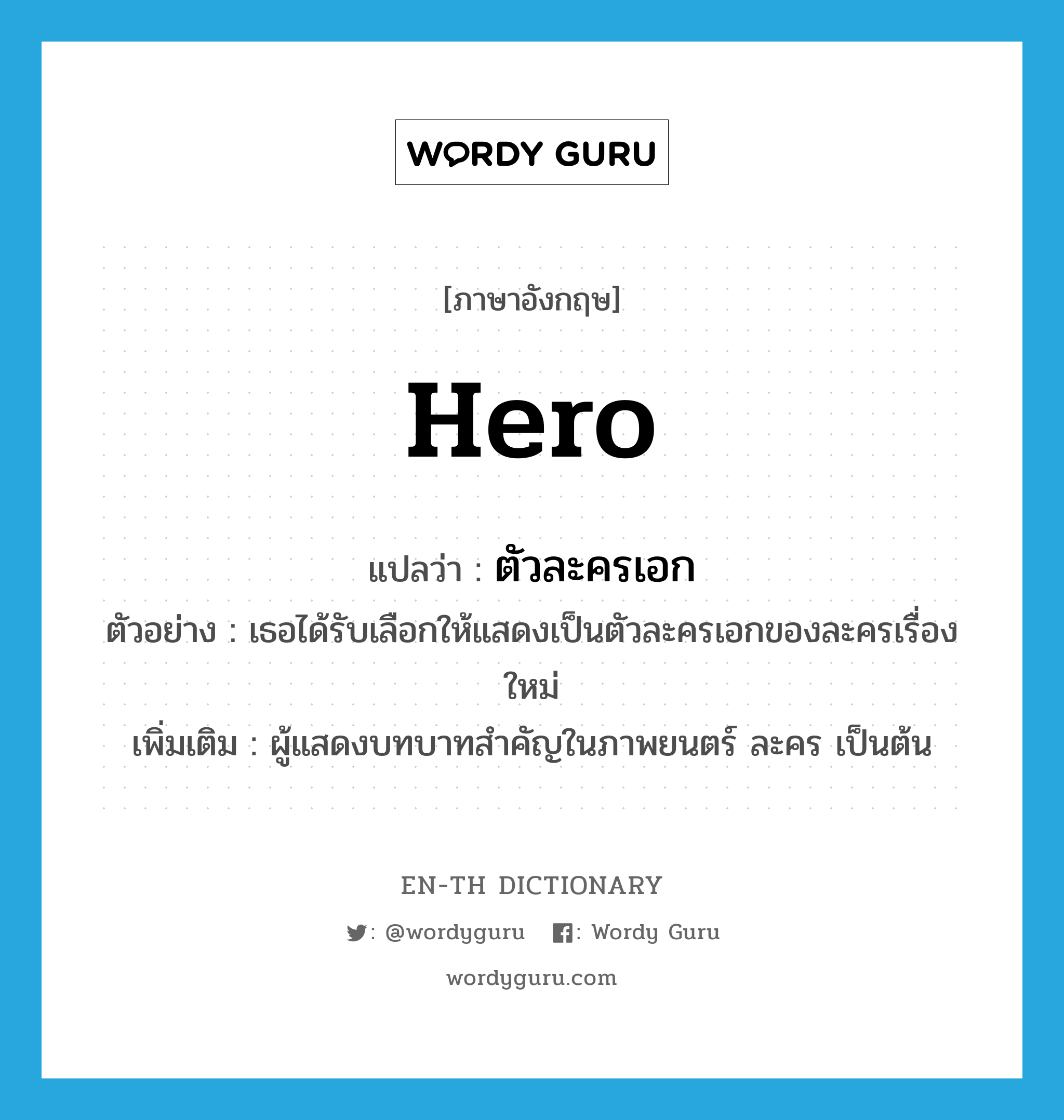 hero แปลว่า?, คำศัพท์ภาษาอังกฤษ hero แปลว่า ตัวละครเอก ประเภท N ตัวอย่าง เธอได้รับเลือกให้แสดงเป็นตัวละครเอกของละครเรื่องใหม่ เพิ่มเติม ผู้แสดงบทบาทสำคัญในภาพยนตร์ ละคร เป็นต้น หมวด N