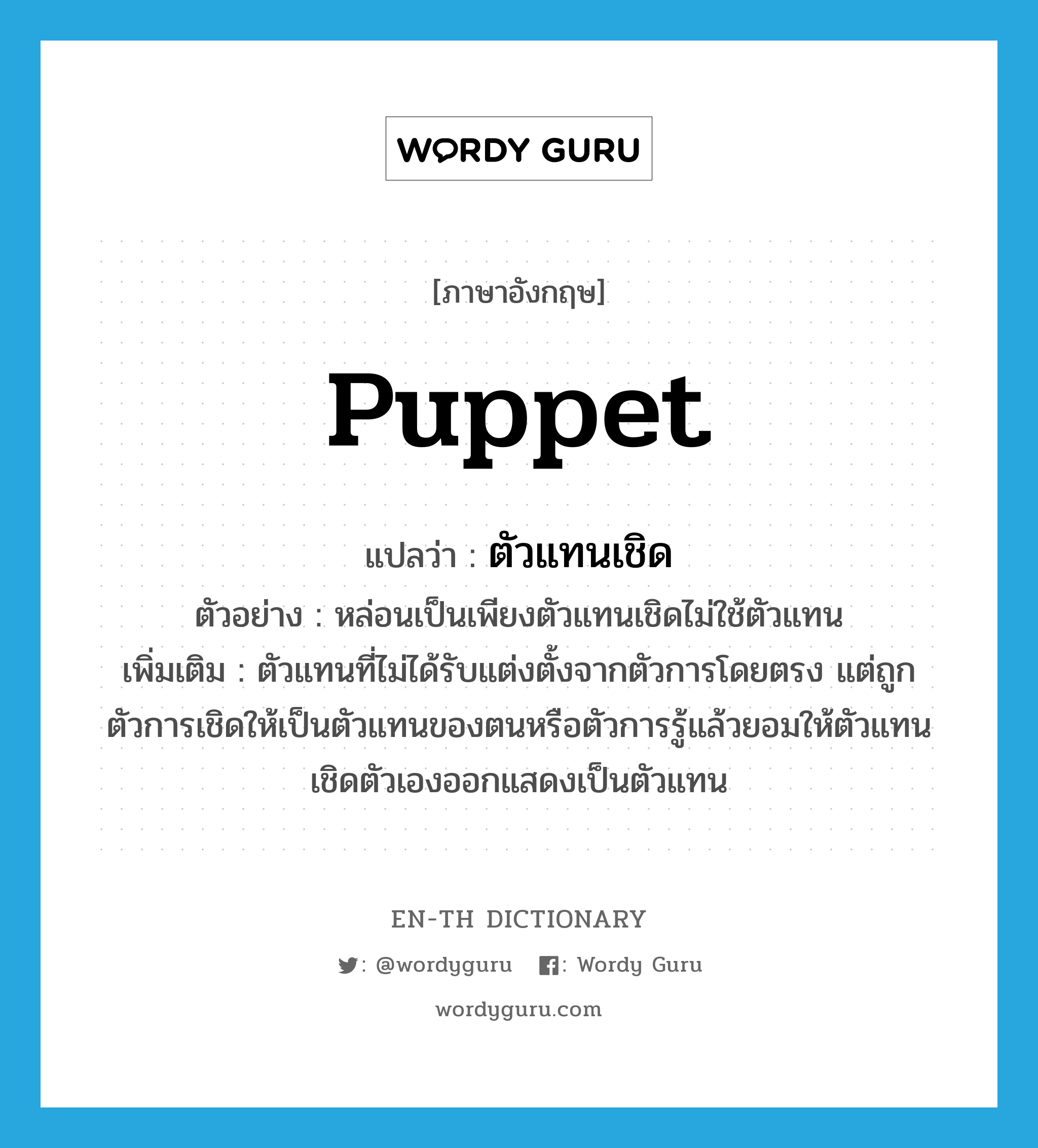 puppet แปลว่า?, คำศัพท์ภาษาอังกฤษ puppet แปลว่า ตัวแทนเชิด ประเภท N ตัวอย่าง หล่อนเป็นเพียงตัวแทนเชิดไม่ใช้ตัวแทน เพิ่มเติม ตัวแทนที่ไม่ได้รับแต่งตั้งจากตัวการโดยตรง แต่ถูกตัวการเชิดให้เป็นตัวแทนของตนหรือตัวการรู้แล้วยอมให้ตัวแทนเชิดตัวเองออกแสดงเป็นตัวแทน หมวด N