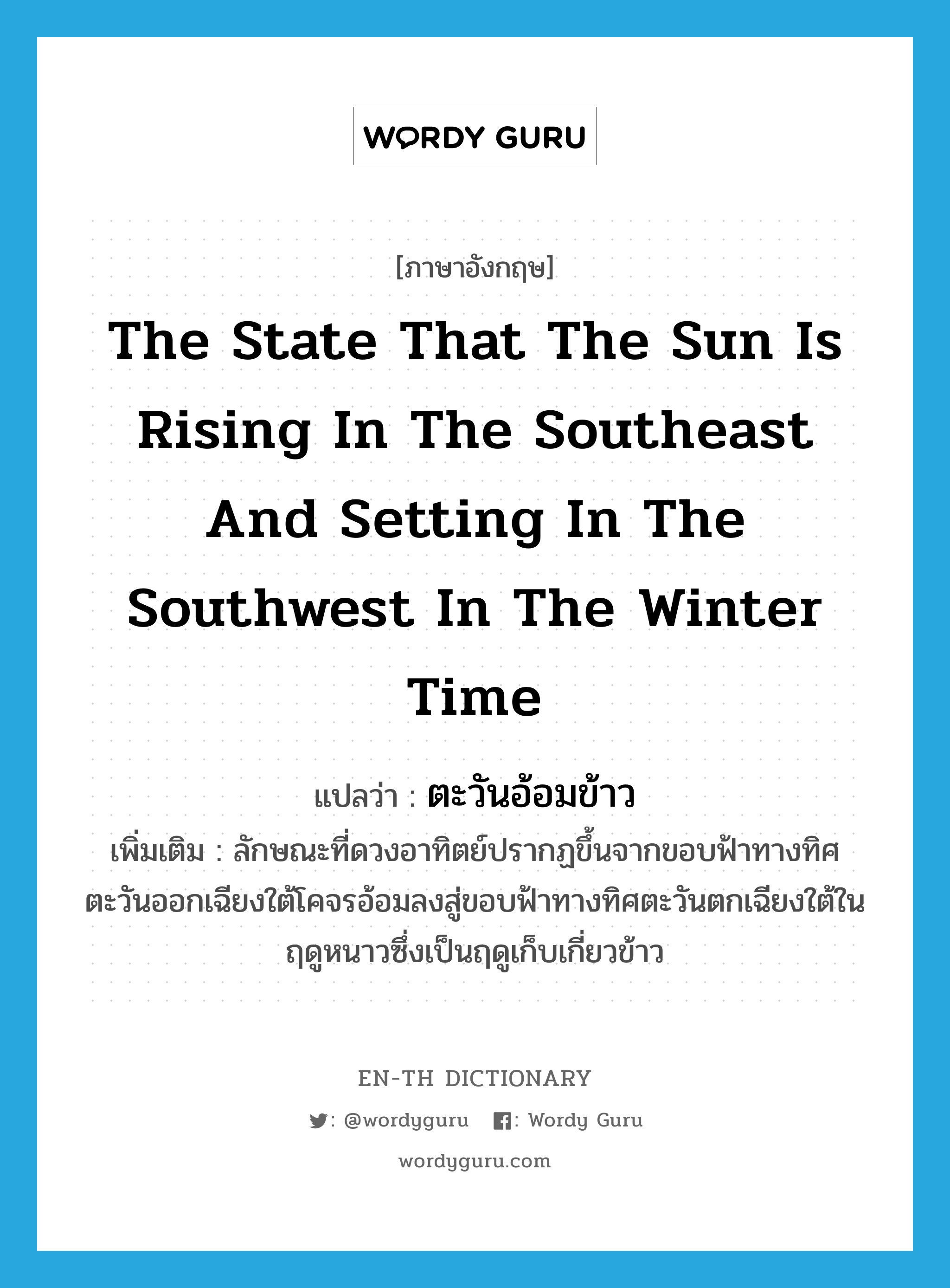 the state that the sun is rising in the southeast and setting in the southwest in the winter time แปลว่า?, คำศัพท์ภาษาอังกฤษ the state that the sun is rising in the southeast and setting in the southwest in the winter time แปลว่า ตะวันอ้อมข้าว ประเภท V เพิ่มเติม ลักษณะที่ดวงอาทิตย์ปรากฏขึ้นจากขอบฟ้าทางทิศตะวันออกเฉียงใต้โคจรอ้อมลงสู่ขอบฟ้าทางทิศตะวันตกเฉียงใต้ในฤดูหนาวซึ่งเป็นฤดูเก็บเกี่ยวข้าว หมวด V