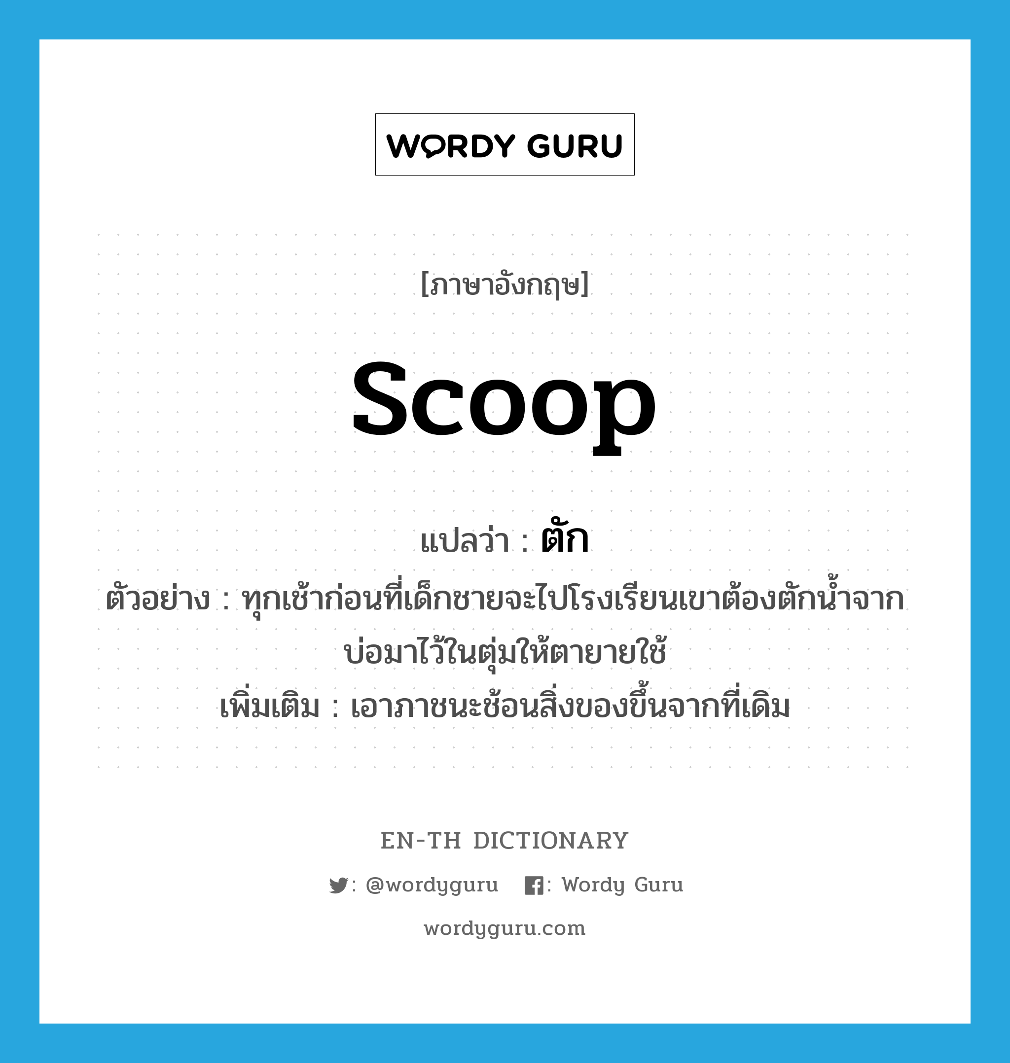 scoop แปลว่า?, คำศัพท์ภาษาอังกฤษ scoop แปลว่า ตัก ประเภท V ตัวอย่าง ทุกเช้าก่อนที่เด็กชายจะไปโรงเรียนเขาต้องตักน้ำจากบ่อมาไว้ในตุ่มให้ตายายใช้ เพิ่มเติม เอาภาชนะช้อนสิ่งของขึ้นจากที่เดิม หมวด V