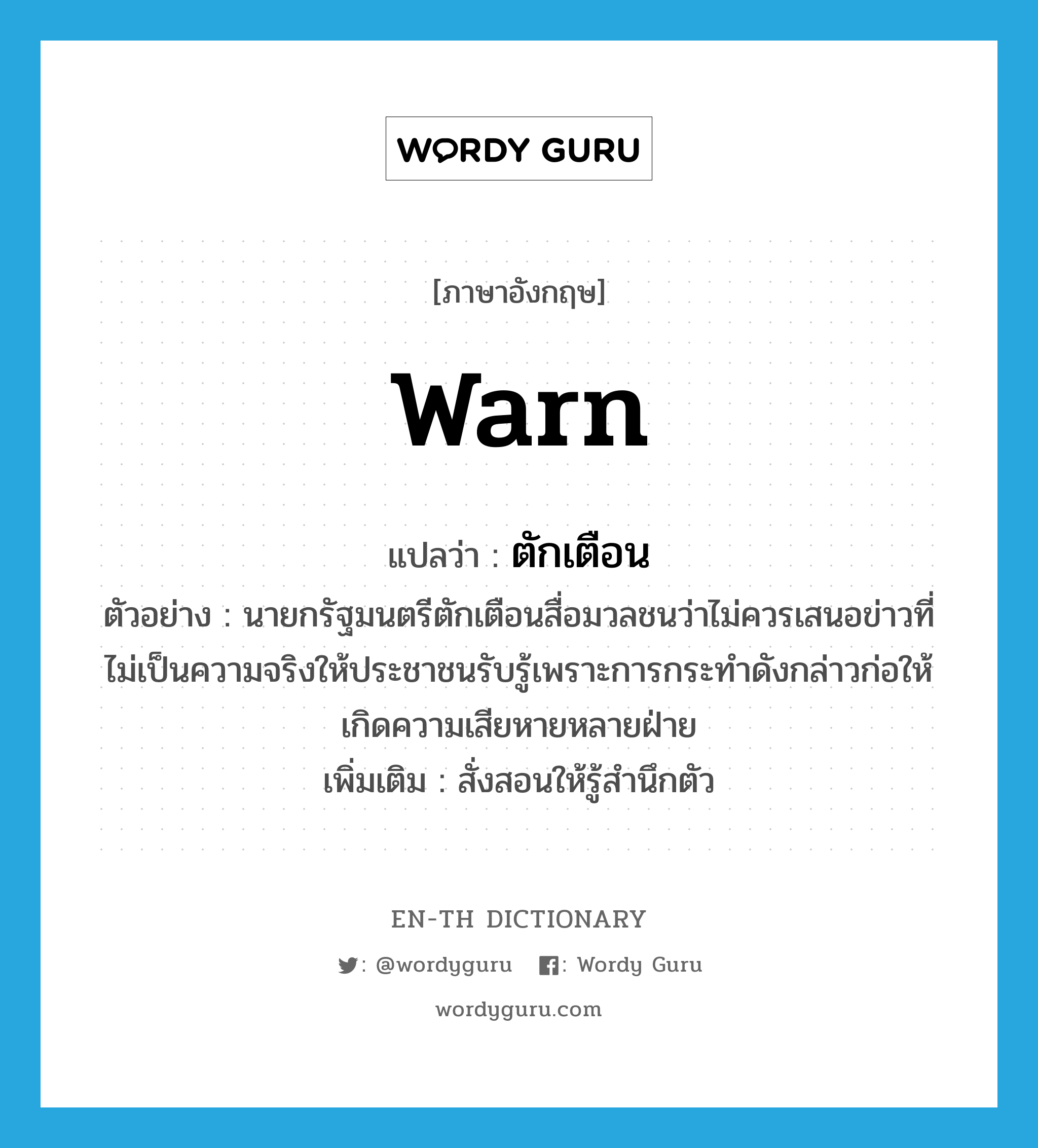 warn แปลว่า?, คำศัพท์ภาษาอังกฤษ warn แปลว่า ตักเตือน ประเภท V ตัวอย่าง นายกรัฐมนตรีตักเตือนสื่อมวลชนว่าไม่ควรเสนอข่าวที่ไม่เป็นความจริงให้ประชาชนรับรู้เพราะการกระทำดังกล่าวก่อให้เกิดความเสียหายหลายฝ่าย เพิ่มเติม สั่งสอนให้รู้สำนึกตัว หมวด V