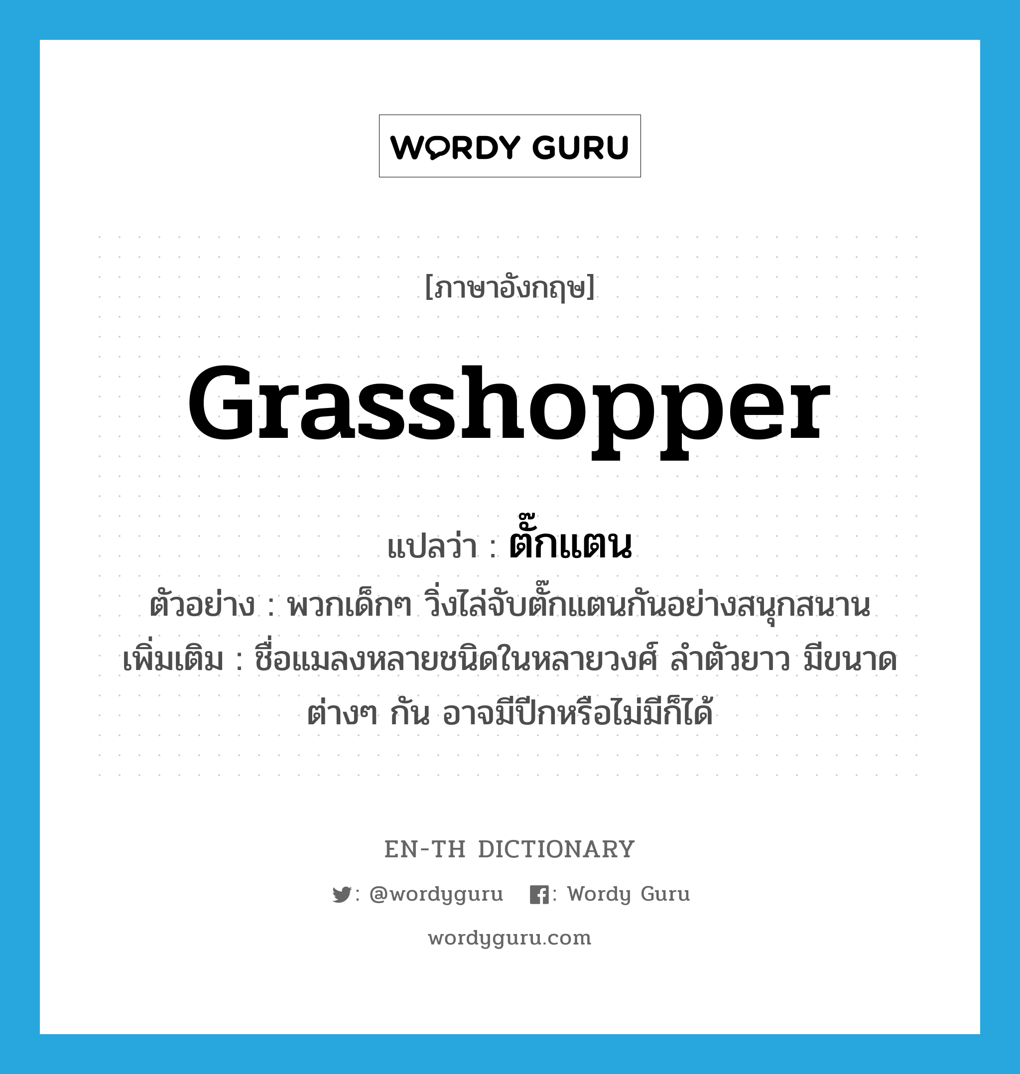 grasshopper แปลว่า?, คำศัพท์ภาษาอังกฤษ grasshopper แปลว่า ตั๊กแตน ประเภท N ตัวอย่าง พวกเด็กๆ วิ่งไล่จับตั๊กแตนกันอย่างสนุกสนาน เพิ่มเติม ชื่อแมลงหลายชนิดในหลายวงศ์ ลำตัวยาว มีขนาดต่างๆ กัน อาจมีปีกหรือไม่มีก็ได้ หมวด N