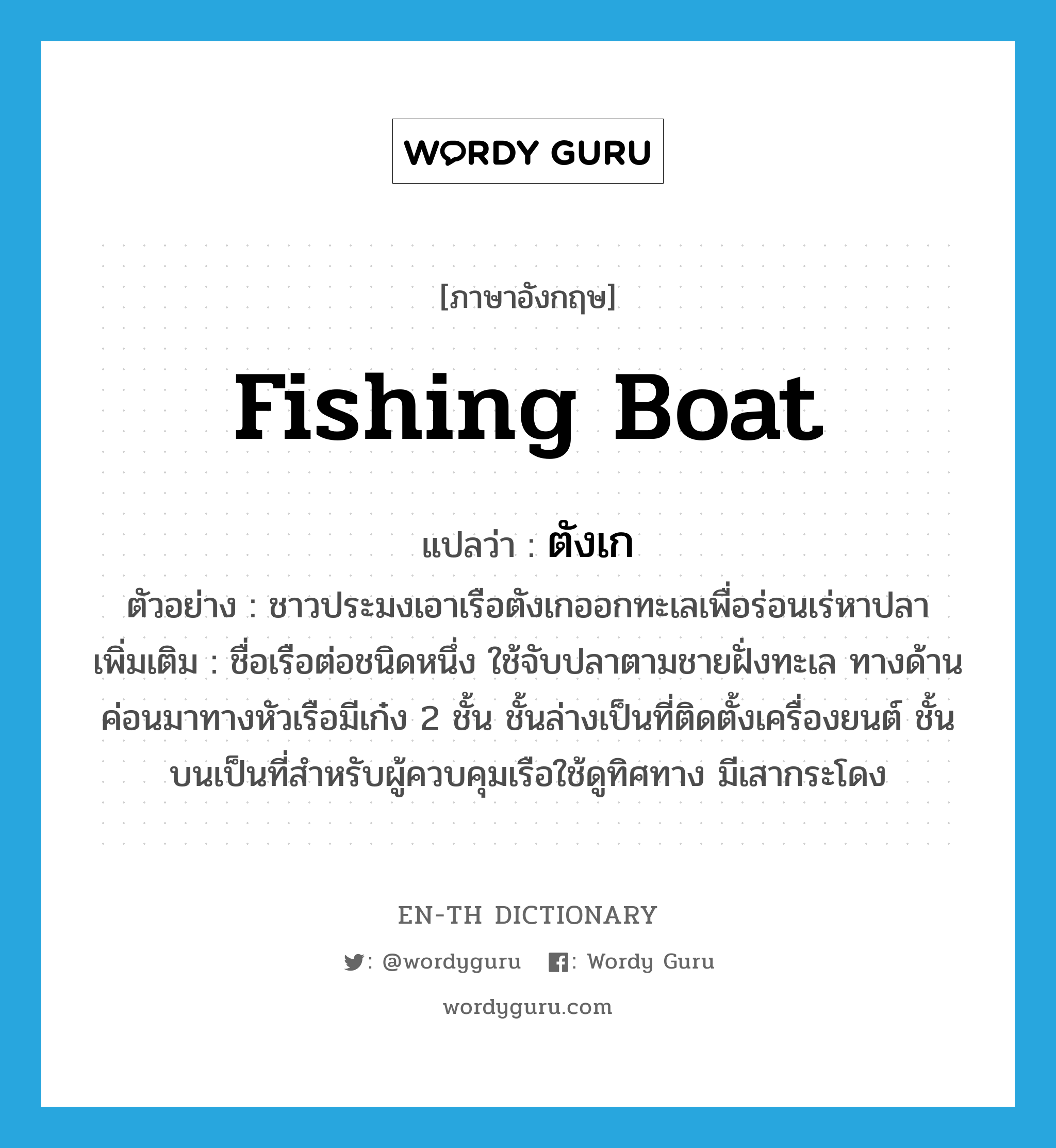 fishing boat แปลว่า?, คำศัพท์ภาษาอังกฤษ fishing boat แปลว่า ตังเก ประเภท N ตัวอย่าง ชาวประมงเอาเรือตังเกออกทะเลเพื่อร่อนเร่หาปลา เพิ่มเติม ชื่อเรือต่อชนิดหนึ่ง ใช้จับปลาตามชายฝั่งทะเล ทางด้านค่อนมาทางหัวเรือมีเก๋ง 2 ชั้น ชั้นล่างเป็นที่ติดตั้งเครื่องยนต์ ชั้นบนเป็นที่สำหรับผู้ควบคุมเรือใช้ดูทิศทาง มีเสากระโดง หมวด N