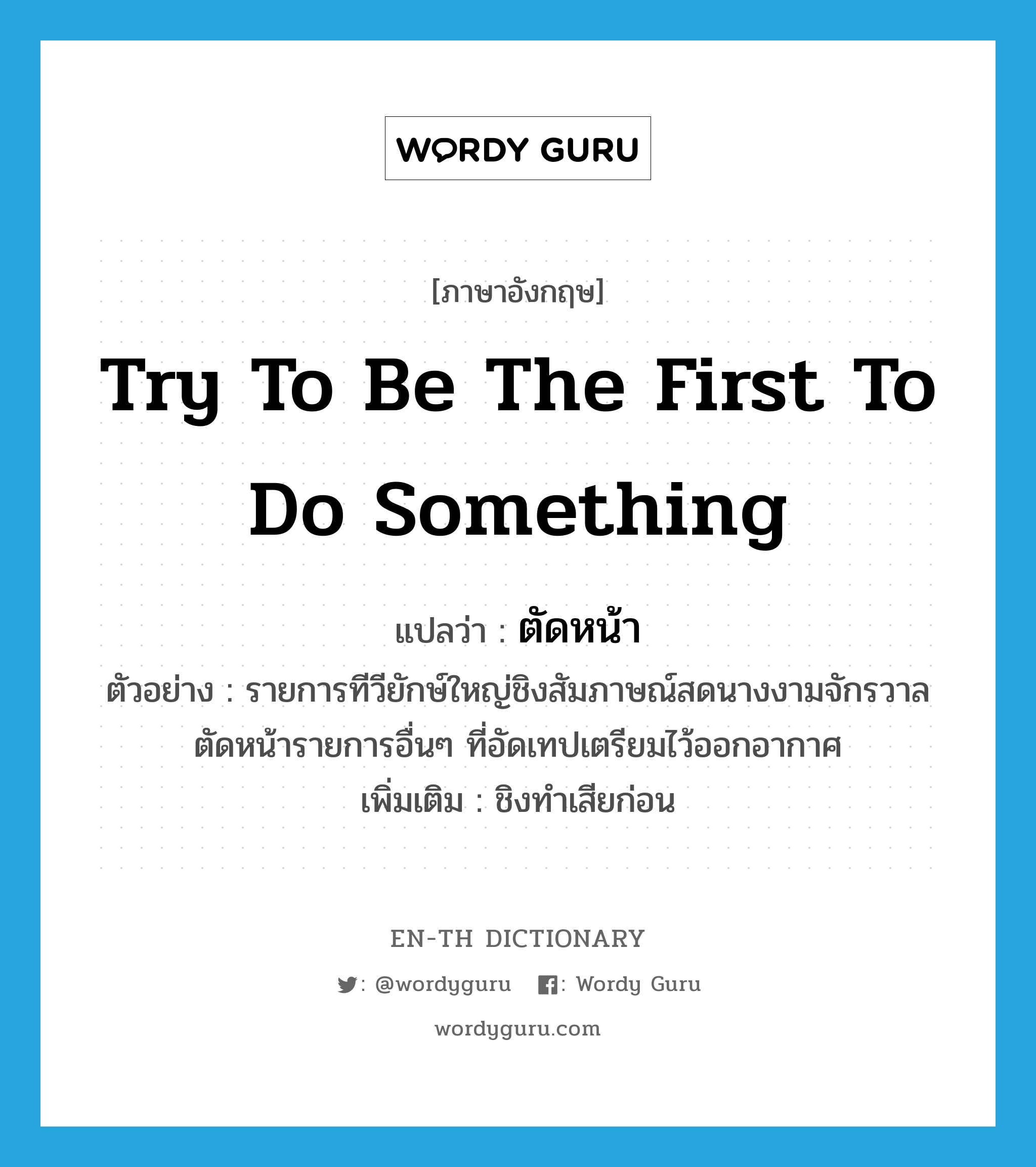 try to be the first to do something แปลว่า?, คำศัพท์ภาษาอังกฤษ try to be the first to do something แปลว่า ตัดหน้า ประเภท V ตัวอย่าง รายการทีวียักษ์ใหญ่ชิงสัมภาษณ์สดนางงามจักรวาลตัดหน้ารายการอื่นๆ ที่อัดเทปเตรียมไว้ออกอากาศ เพิ่มเติม ชิงทำเสียก่อน หมวด V