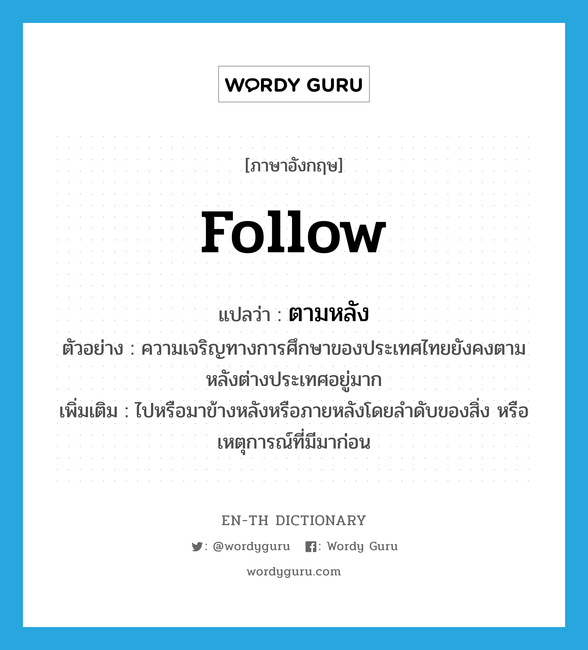 follow แปลว่า?, คำศัพท์ภาษาอังกฤษ follow แปลว่า ตามหลัง ประเภท V ตัวอย่าง ความเจริญทางการศึกษาของประเทศไทยยังคงตามหลังต่างประเทศอยู่มาก เพิ่มเติม ไปหรือมาข้างหลังหรือภายหลังโดยลำดับของสิ่ง หรือเหตุการณ์ที่มีมาก่อน หมวด V