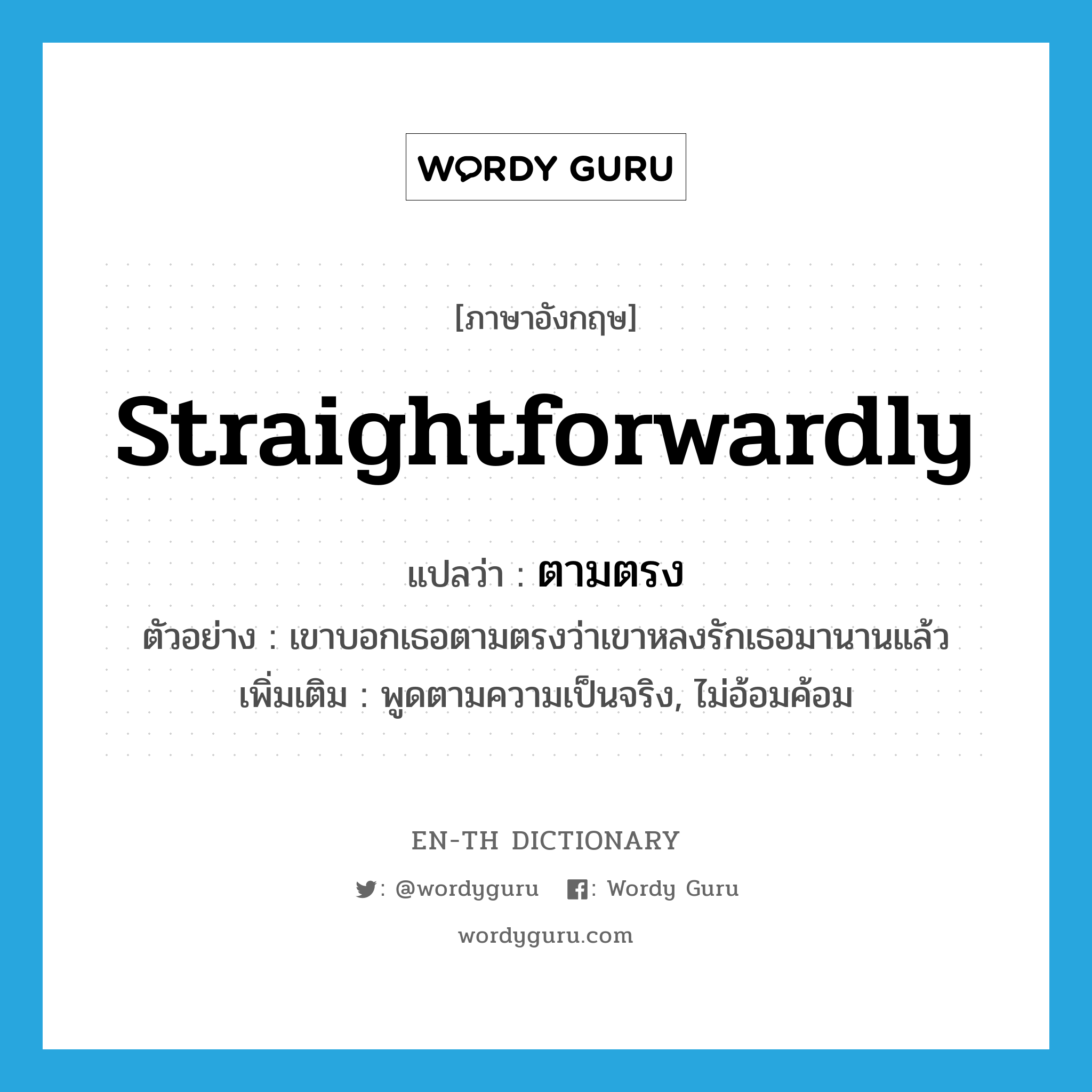 straightforwardly แปลว่า?, คำศัพท์ภาษาอังกฤษ straightforwardly แปลว่า ตามตรง ประเภท ADV ตัวอย่าง เขาบอกเธอตามตรงว่าเขาหลงรักเธอมานานแล้ว เพิ่มเติม พูดตามความเป็นจริง, ไม่อ้อมค้อม หมวด ADV