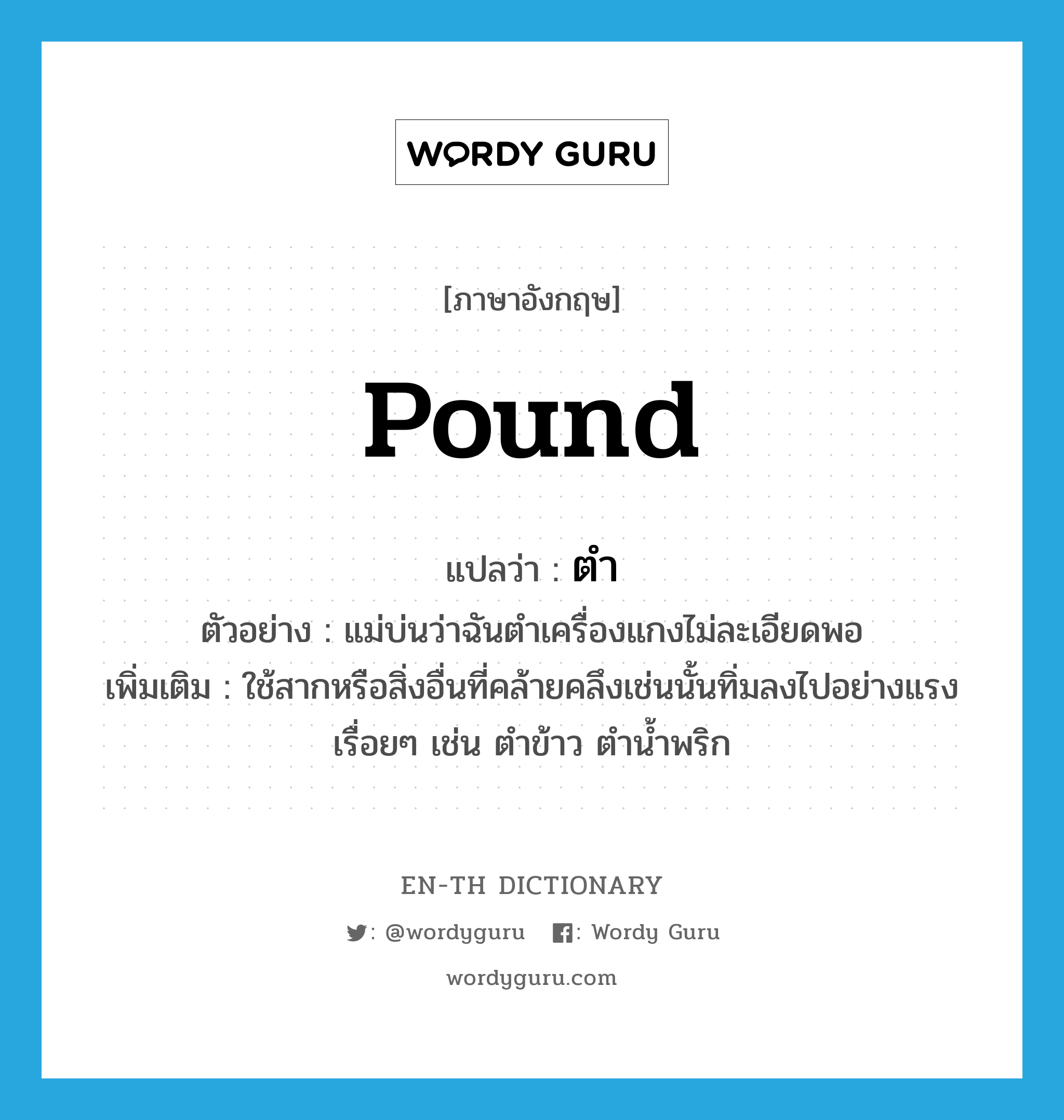 pound แปลว่า?, คำศัพท์ภาษาอังกฤษ pound แปลว่า ตำ ประเภท V ตัวอย่าง แม่บ่นว่าฉันตำเครื่องแกงไม่ละเอียดพอ เพิ่มเติม ใช้สากหรือสิ่งอื่นที่คล้ายคลึงเช่นนั้นทิ่มลงไปอย่างแรงเรื่อยๆ เช่น ตำข้าว ตำน้ำพริก หมวด V