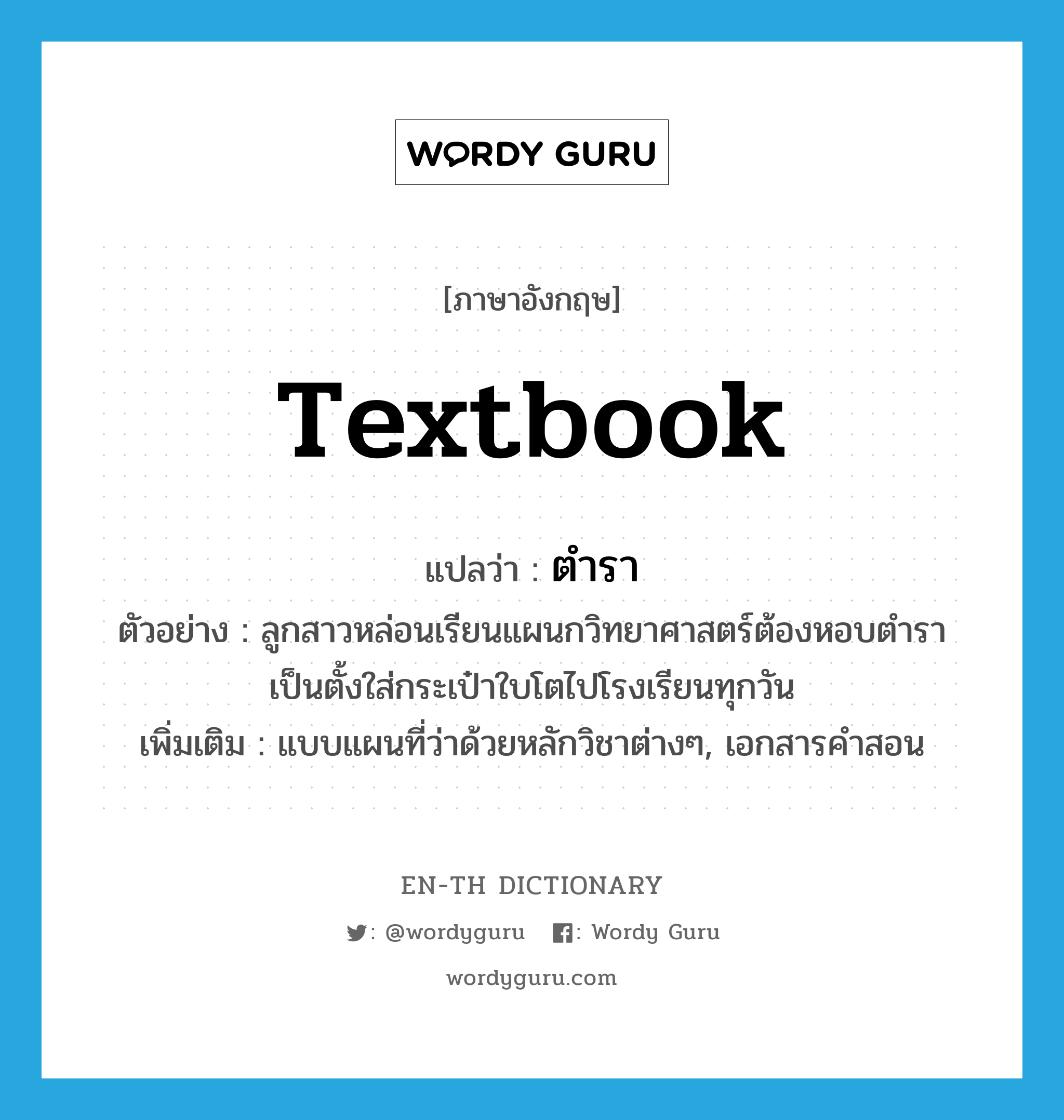 textbook แปลว่า?, คำศัพท์ภาษาอังกฤษ textbook แปลว่า ตำรา ประเภท N ตัวอย่าง ลูกสาวหล่อนเรียนแผนกวิทยาศาสตร์ต้องหอบตำราเป็นตั้งใส่กระเป๋าใบโตไปโรงเรียนทุกวัน เพิ่มเติม แบบแผนที่ว่าด้วยหลักวิชาต่างๆ, เอกสารคำสอน หมวด N