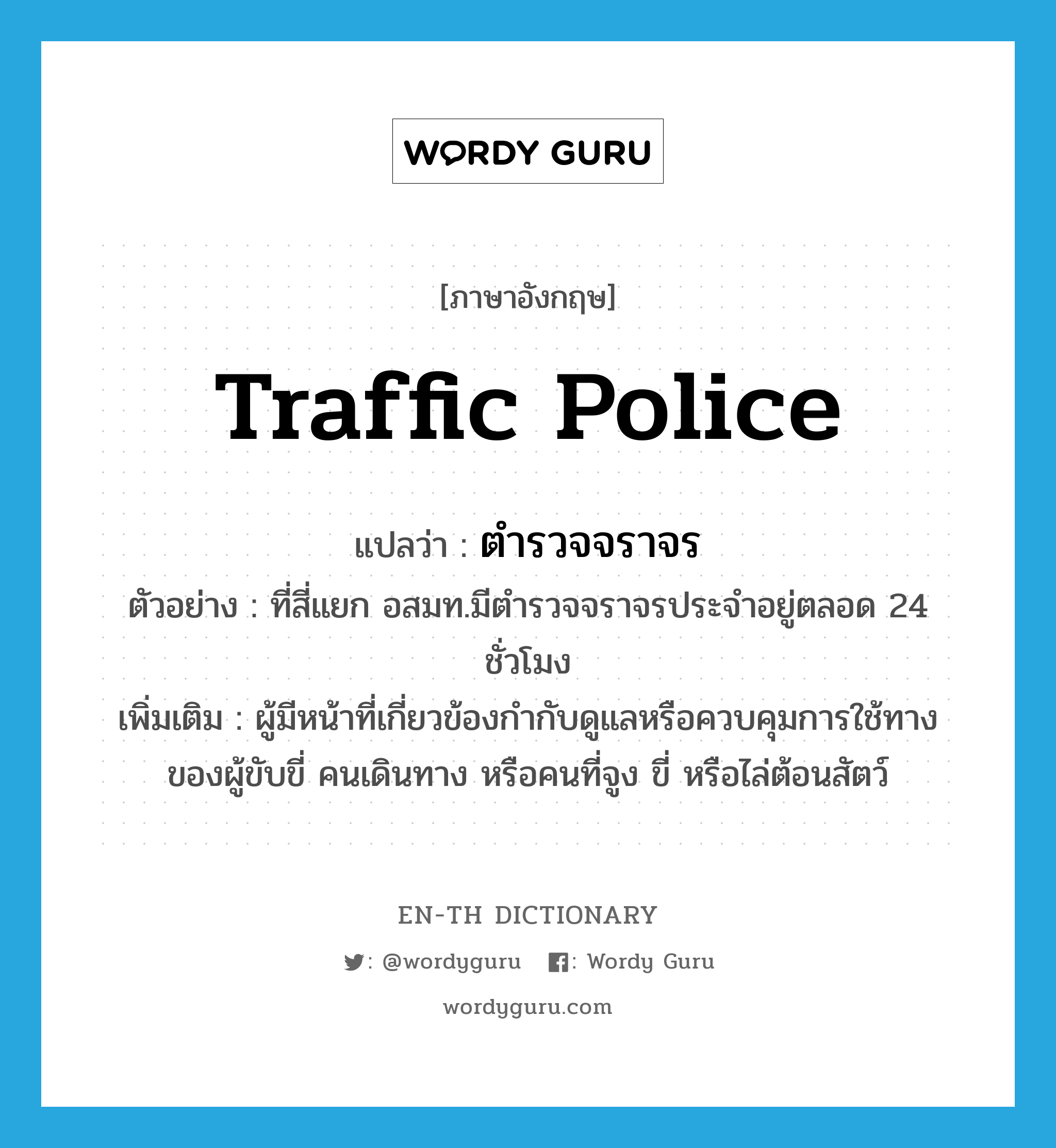 traffic police แปลว่า?, คำศัพท์ภาษาอังกฤษ traffic police แปลว่า ตำรวจจราจร ประเภท N ตัวอย่าง ที่สี่แยก อสมท.มีตำรวจจราจรประจำอยู่ตลอด 24 ชั่วโมง เพิ่มเติม ผู้มีหน้าที่เกี่ยวข้องกำกับดูแลหรือควบคุมการใช้ทางของผู้ขับขี่ คนเดินทาง หรือคนที่จูง ขี่ หรือไล่ต้อนสัตว์ หมวด N